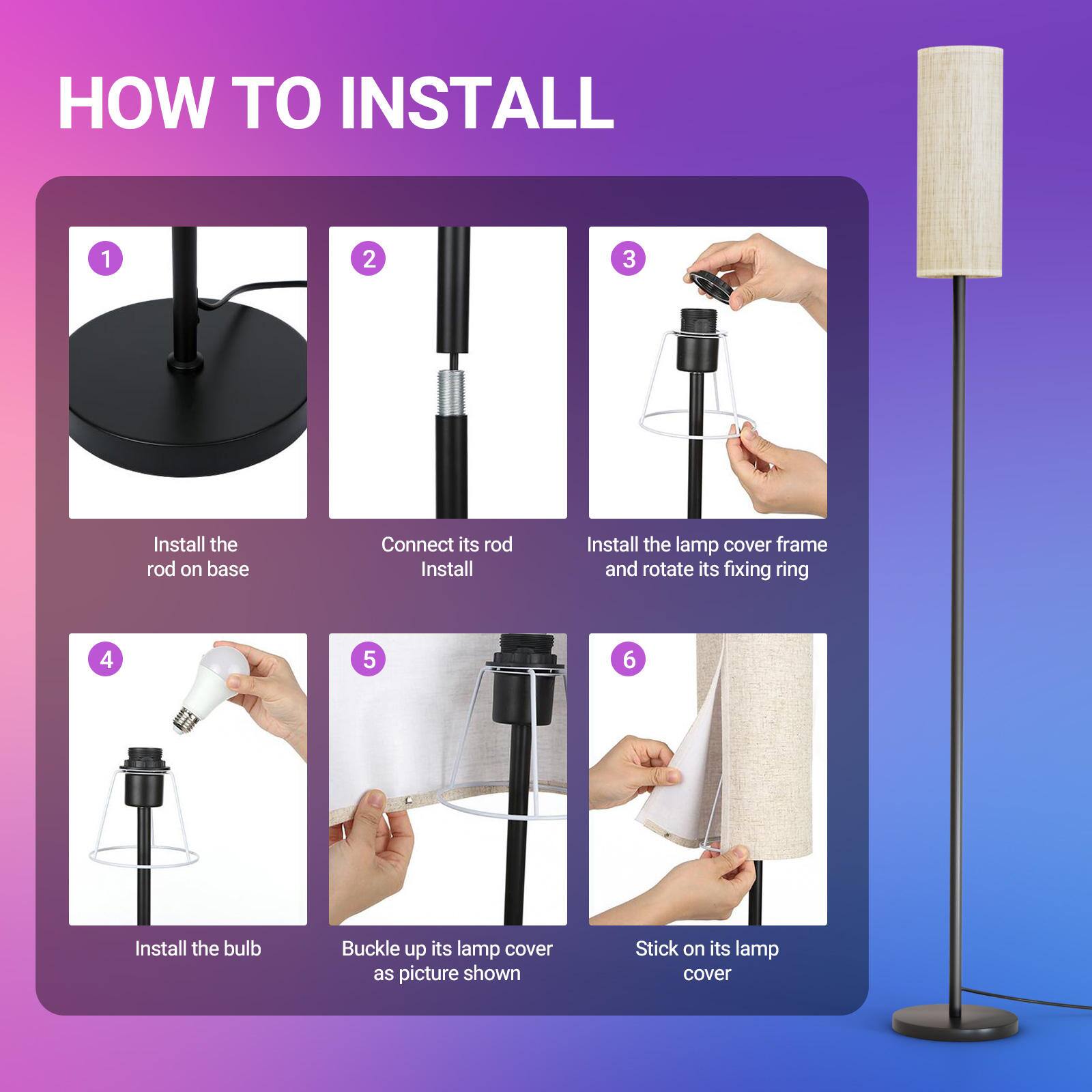 HOW TO INSTALL

1. Install the rod on base
2. Connect its rod Install
3. Install the lamp cover frame and rotate its fixing ring
4. Install the bulb
5. Buckle up its lamp cover as picture shown
6. Stick on its lamp cover