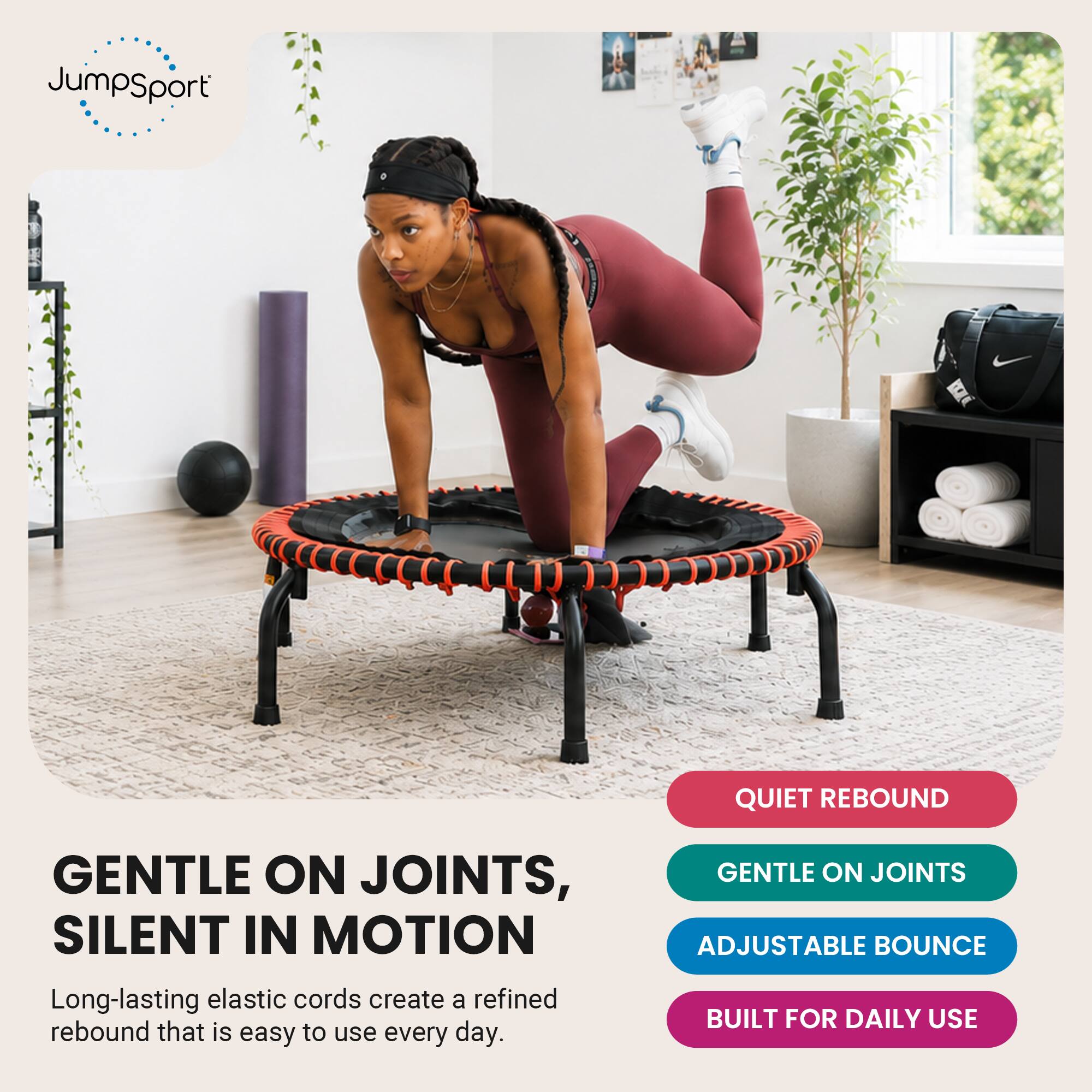 JumpSport

QUIET REBOUND

GENTLE ON JOINTS, SILENT IN MOTION
Long-lasting elastic cords create a refined rebound that is easy to use every day.

GENTLE ON JOINTS
ADJUSTABLE BOUNCE
BUILT FOR DAILY USE