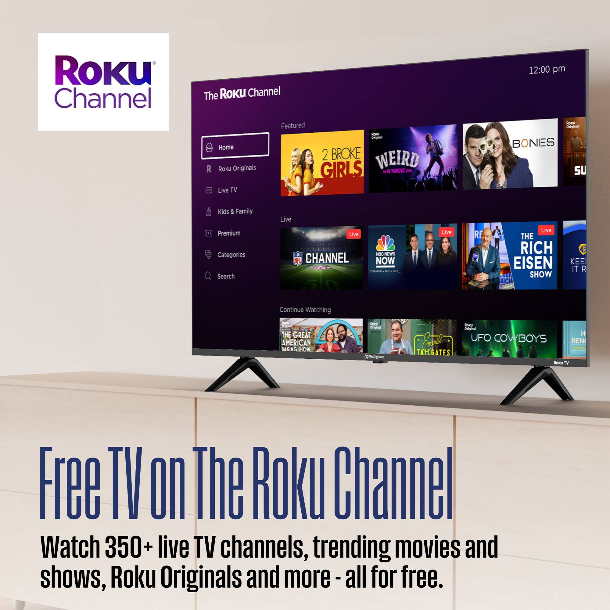 Roku Channel  
The Roku Channel  

Featured  
Home  
Roku Originals  
Live TV  
Kids & Family  
Premium  
Categories  
Search  

Live TV  
12:00 pm  

BONES  
SU  
Kids 1 Family  
Live Premium  

The Roku Channel  
Watch 350+ live TV channels, trending movies and shows, Roku Originals and more - all for free.  

2 BROKE GIRLS  
WEIRD  
BONES  
CHANNEL  
NBC NEWS  
THE RICH EISEN SHOW  
KEEP IT R  
THE GREAT AMERICAN BAKE-OFF  
UFO COWBOYS  
TAYGATES  

Free TV on The Roku Channel  
Watch 350+ live TV channels, trending movies and shows, Roku Originals and more - all for free.