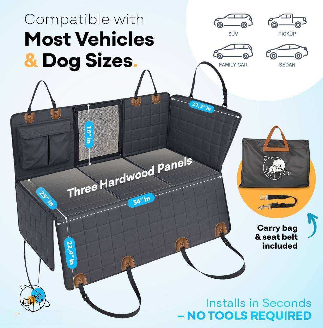 Compatible with Most Vehicles & Dog Sizes.

SUV  
FAMILY CAR  
PICKUP  
SEDAN  

Three Hardwood Panels  
31.5" in  
16" in  
25" in  
54" in  
22.4" in  

Carry bag & seat belt included  

Installs in Seconds - NO TOOLS REQUIRED