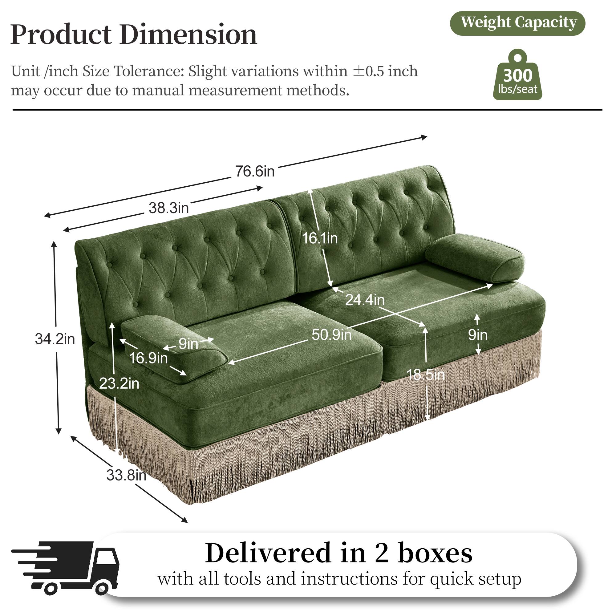 Product Dimension  
Weight Capacity  
Unit /inch Size Tolerance: Slight variations within 0.5 inch may occur due to manual measurement methods.  
300 lbs/seat  
76.6in  
38.3in  
16.1in  
24.4in  
34.2in  
9in  
16.9in  
23.2in  
50.9in  
18.5in  
9in  
33.8in  
Delivered in 2 boxes with all tools and instructions for quick setup
