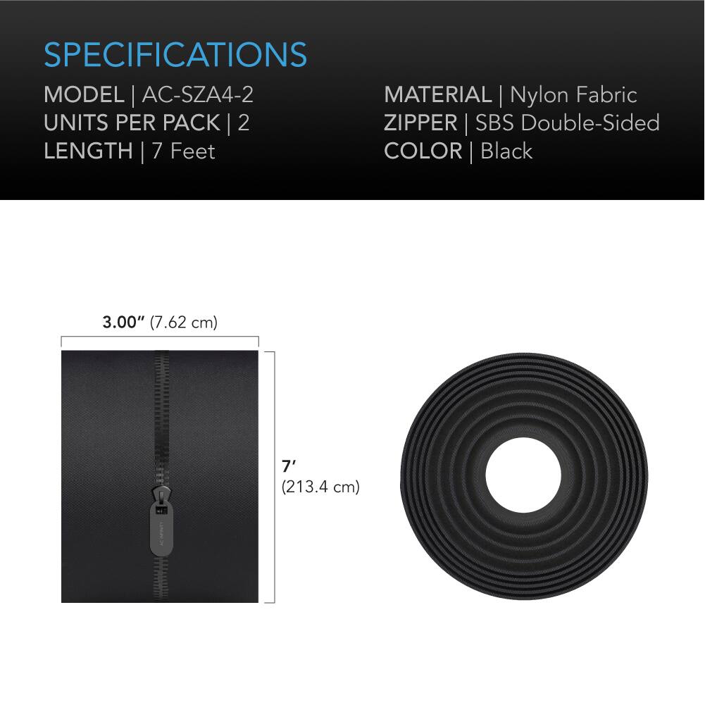 SPECIFICATIONS  
MODEL | AC-SZA4-2  
MATERIAL | Nylon Fabric  
UNITS PER PACK | 2  
ZIPPER | SBS Double-Sided  
LENGTH | 7 Feet  
COLOR | Black  

3.00" (7.62 cm)  
7' (213.4 cm)