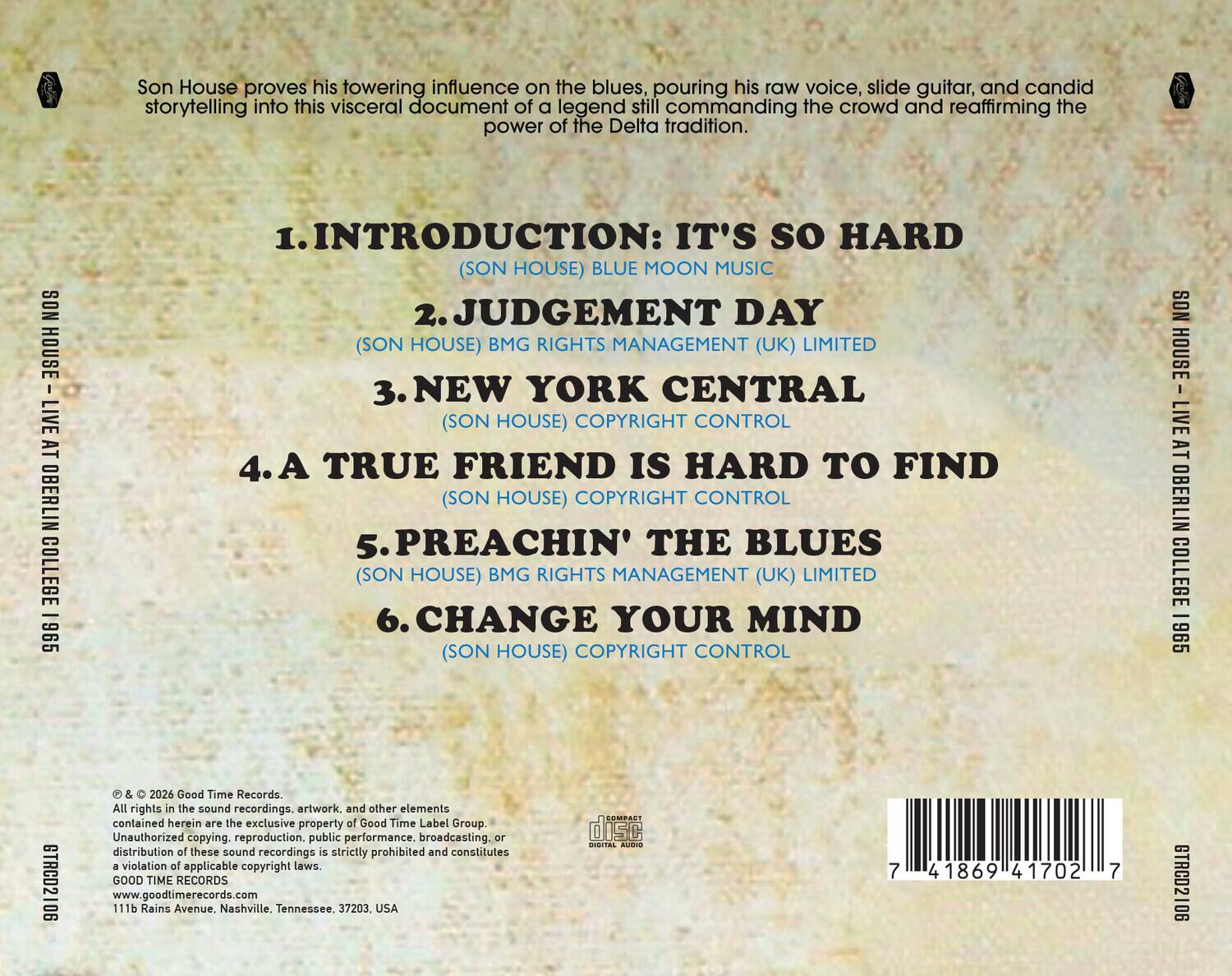 Son House proves his towering influence on the blues, pouring his raw voice, slide guitar, and candid storytelling into this visceral document of a legend still commanding the crowd and reaffirming the power of the Delta tradition.

1. INTRODUCTION: IT'S SO HARD  
   (SON HOUSE) BLUE MOON MUSIC

2. JUDGMENT DAY  
   (SON HOUSE) BMG RIGHTS MANAGEMENT (UK) LIMITED

3. NEW YORK CENTRAL  
   (SON HOUSE) COPYRIGHT CONTROL

4. A TRUE FRIEND IS HARD TO FIND  
   (SON HOUSE) COPYRIGHT CONTROL

5. PREACHIN' THE BLUES  
   (SON HOUSE) BMG RIGHTS MANAGEMENT (UK) LIMITED

6. CHANGE YOUR MIND  
   (SON HOUSE) COPYRIGHT CONTROL

SON HOUSE LIVE AT OBERLIN COLLEGE 1965  
GTRCD2106

© & ℗ 2026 Good Time Records.  
All rights in the sound recordings, artwork, and other elements contained herein are the exclusive property of Good Time Label Group. Unauthorized copying, reproduction, public performance, broadcasting, or distribution of these sound recordings is strictly prohibited and constitutes a violation of applicable copyright laws.

GOOD TIME RECORDS  
111b