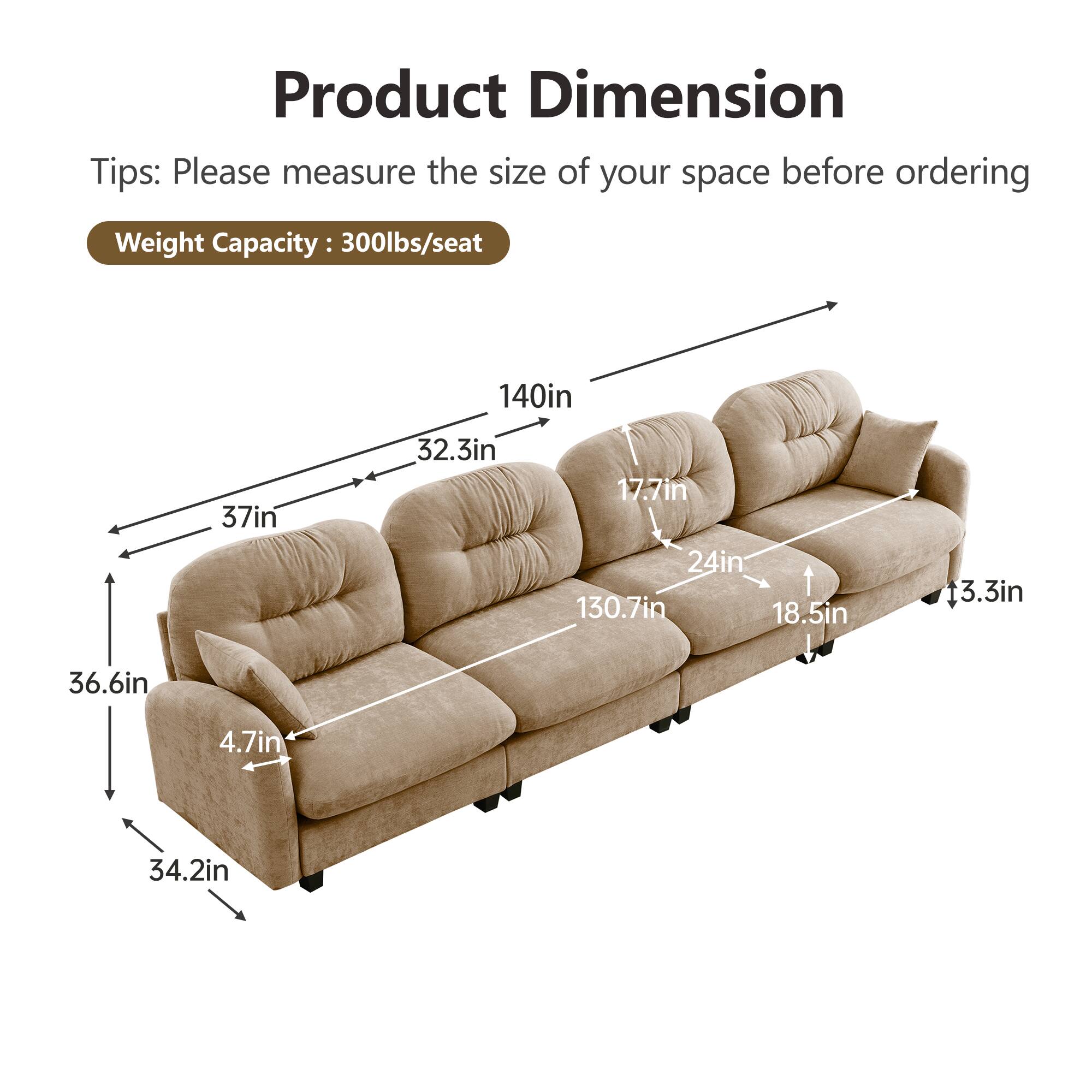 Product Dimension  
Tips: Please measure the size of your space before ordering  
Weight Capacity: 300lbs/seat  

- 140in (length)  
- 37in (height)  
- 32.3in (depth)  
- 17.7in (seat height)  
- 24in (seat depth)  
- 130.7in (overall length)  
- 18.5in (arm height)  
- 13.3in (arm depth)  
- 36.6in (overall depth)  
- 4.7in (leg height)  
- 34.2in (overall width)