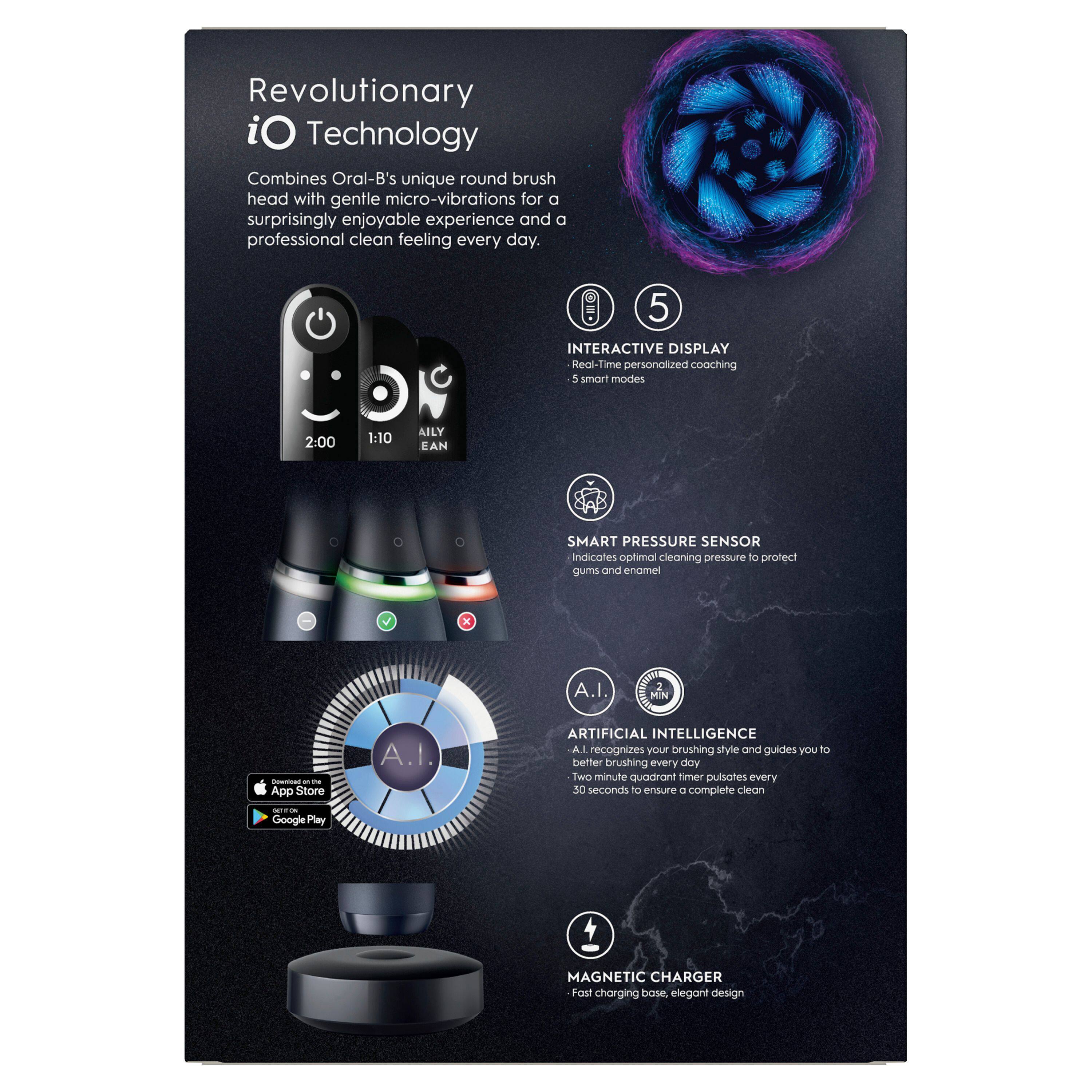 Revolutionary iO Technology Combines Oral-B's unique round brush head with gentle micro-vibrations for a surprisingly enjoyable experience and a professional clean feeling every day.

5 INTERACTIVE DISPLAY Real-Time personalized coaching 5 smart modes 2:00 1:10 AILY CLEAN

SMART PRESSURE SENSOR indicates optimal cleaning pressure to protect gums and enamel

A.I. RECOGNITION ARTIFICIAL INTELLIGENCE A.I. recognizes your brushing style and guides you to better brushing every day Two minute quadrant timer pulses every 30 seconds to ensure a complete clean

MAGNETIC CHARGER Fast charging base, elegant design