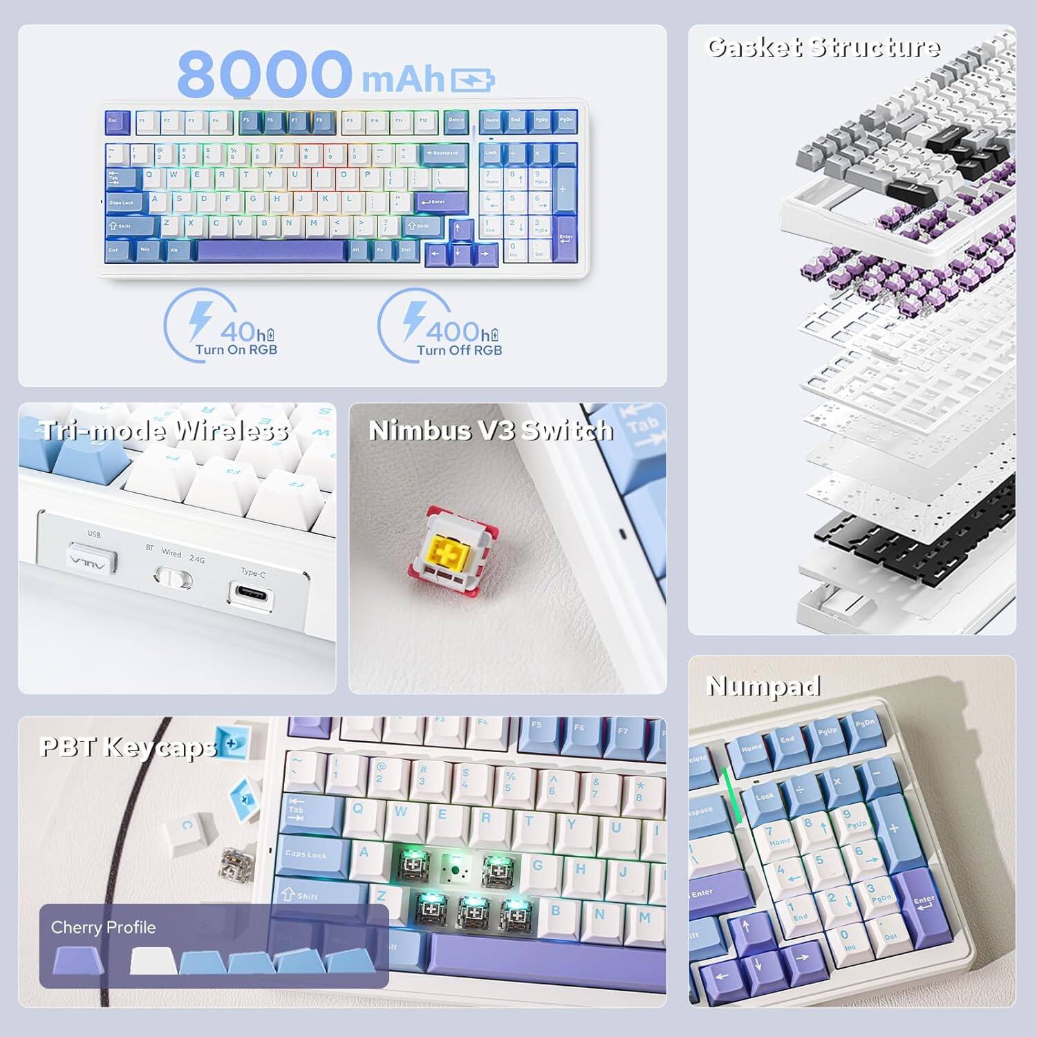 8000 mAh

Gasket Structure

40h Turn On RGB

400h Turn Off RGB

Tri-mode Wireless

Nimbus V3 Switch

PBT Keycaps

Cherry Profile

Numpad