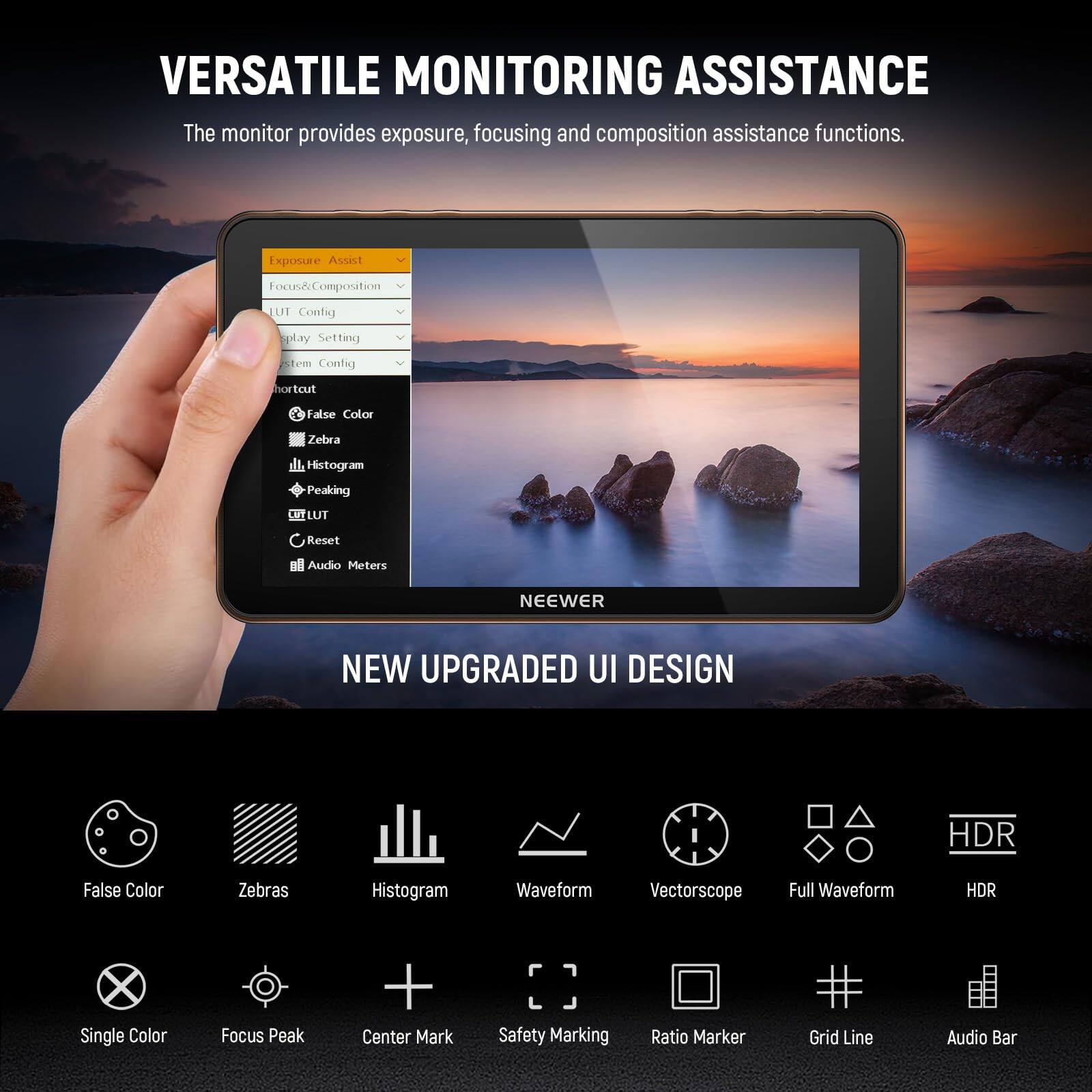 VERSATILE MONITORING ASSISTANCE  
The monitor provides exposure, focusing and composition assistance functions.  

Exposure Assist  
Focus & Composition  
LUT Config  
Display Setting  
System Config  
Shortcut  
False Color  
Zebra  
Histogram  
Peaking  
LUT  
Reset  
Audio Meters  

NEEWER  
NEW UPGRADED UI DESIGN  
HDR  
False Color  
Zebras  
Histogram  
Waveform  
Vectorscope  
Full Waveform  
HDR  
Single Color  
Focus Peak + Center Mark  
Safety Marking  
Ratio Marker  
Grid Line  
Audio Bar