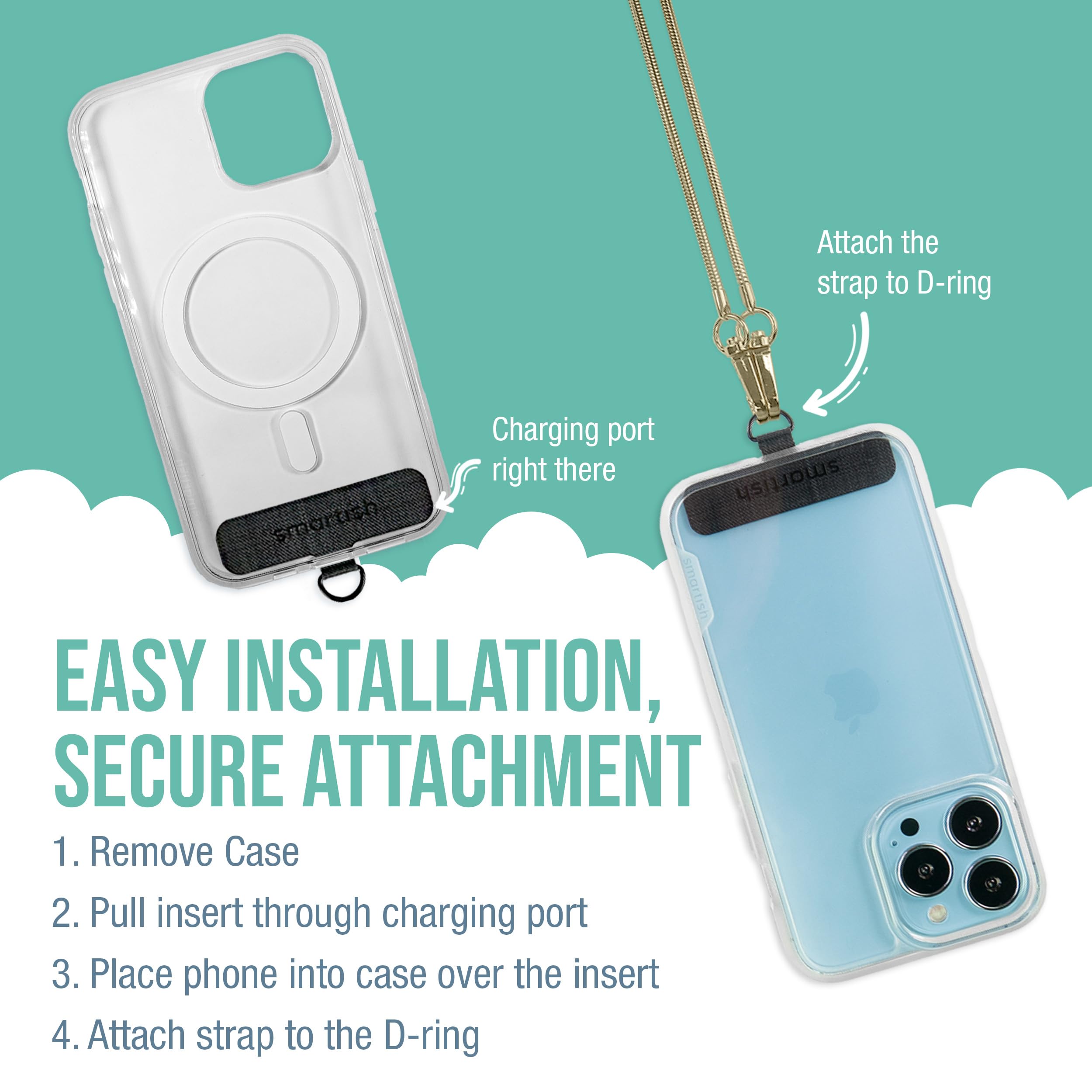Attach the strap to D-ring Charging port right there

EASY INSTALLATION, SECURE ATTACHMENT

1. Remove Case
2. Pull insert through charging port
3. Place phone into case over the insert
4. Attach strap to the D-ring