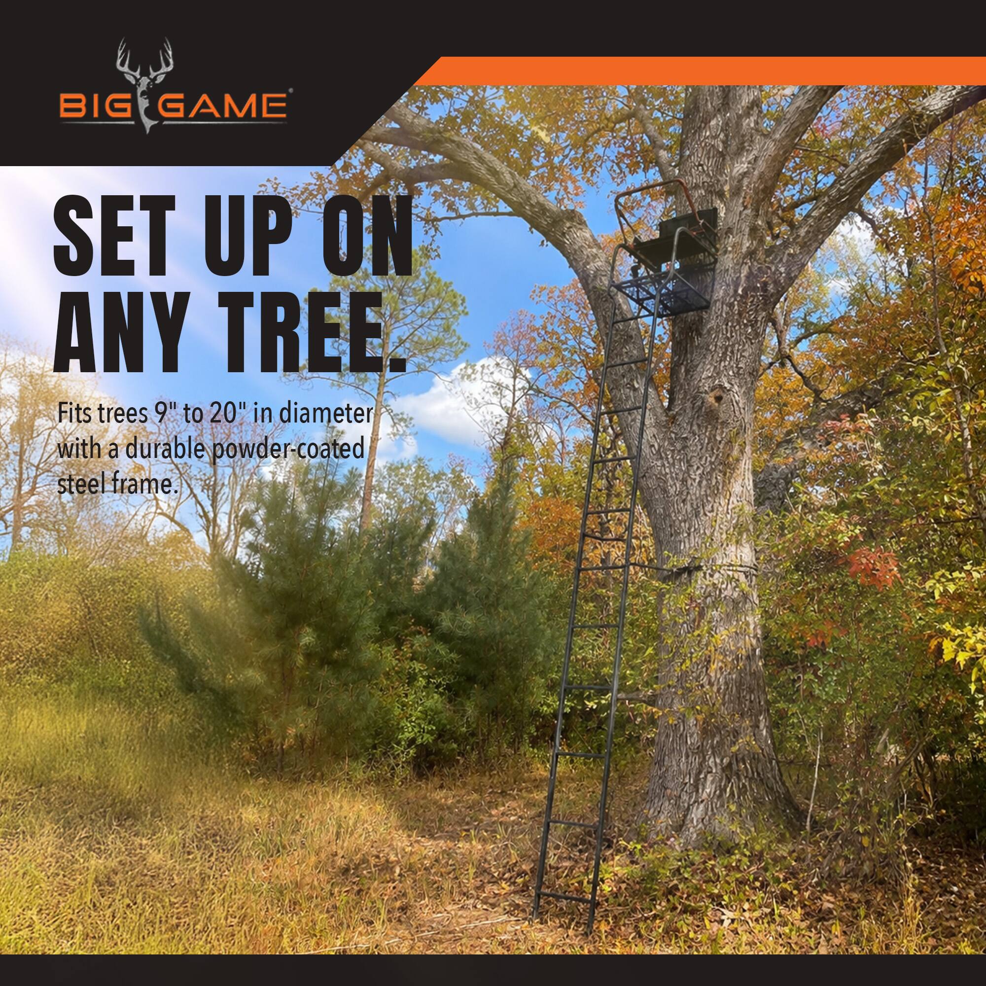 BIG GAME  
SET UP ON ANY TREE.  
Fits trees 9" to 20" in diameter with a durable powder-coated steel frame.