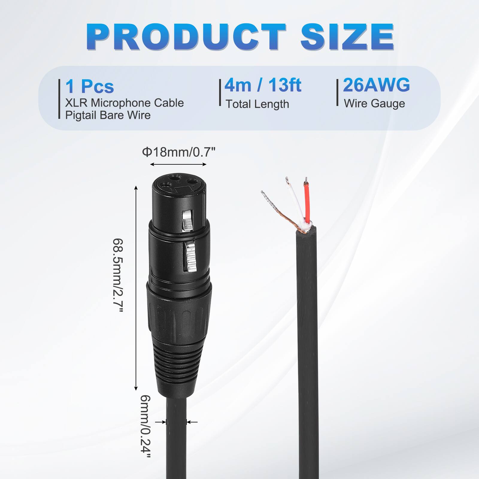 PRODUCT SIZE  
1 Pcs XLR Microphone Cable Pigtail Bare Wire  
4m / 13ft  
Total Length  
26AWG  
Wire Gauge  
Φ18mm/0.7"  
68.5mm/2.7"  
6mm/0.24"