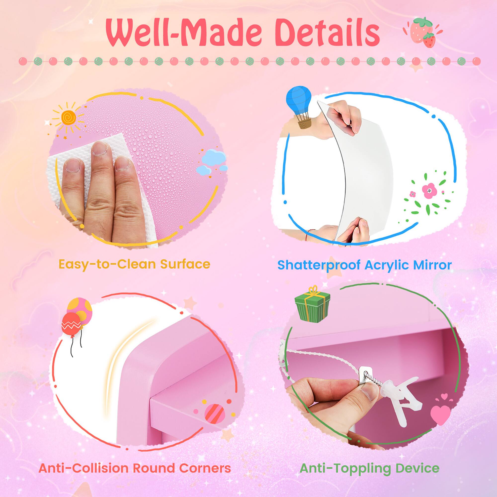 Well-Made Details

- Easy-to-Clean Surface
- Shatterproof Acrylic Mirror
- Anti-Collision Round Corners
- Anti-Toppling Device