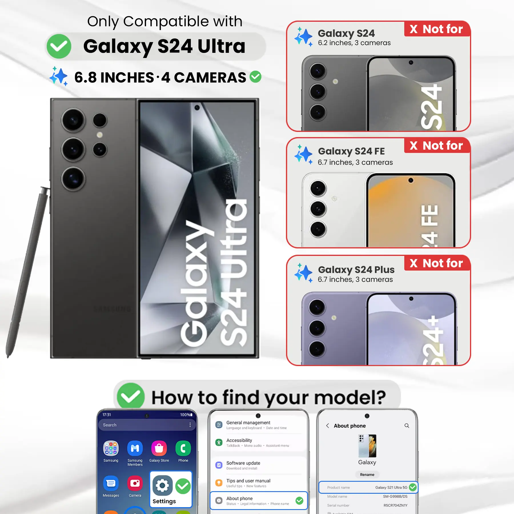Only Compatible with Galaxy S24 Ultra  
6.8 INCHES - 4 CAMERAS  

X Not for Galaxy S24  
6.2 inches, 3 cameras  

X Not for Galaxy S24 FE  
6.7 inches, 3 cameras  

X Not for Galaxy S24 Plus  
6.7 inches, 3 cameras  

How to find your model?  

1. Go to Settings  
2. Tap on "About phone"  
3. Look for "Product name" and "Model name"  

Example:  
Product name: Galaxy S21 Ultra 5G  
Model name: SM-G9988/05  
Serial number: RSCR704ZNTY