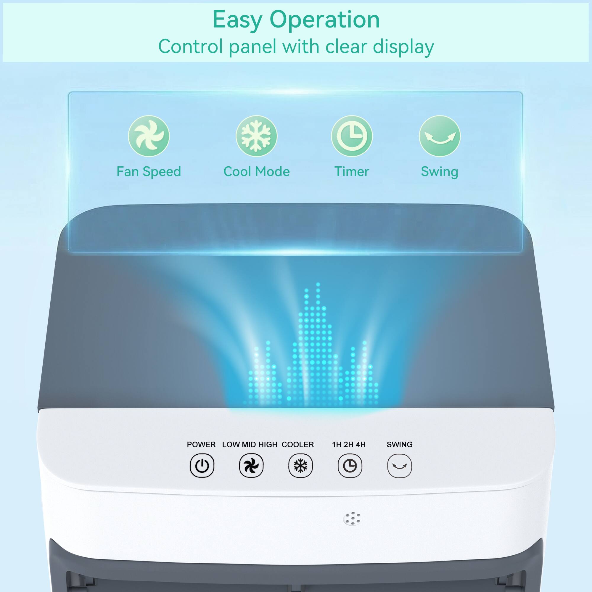 Easy Operation  
Control panel with clear display  

Fan Speed  
Cool Mode  
Timer  
Swing  

POWER  
LOW  
MID  
HIGH  
COOLER  
1H  
2H  
4H  
SWING