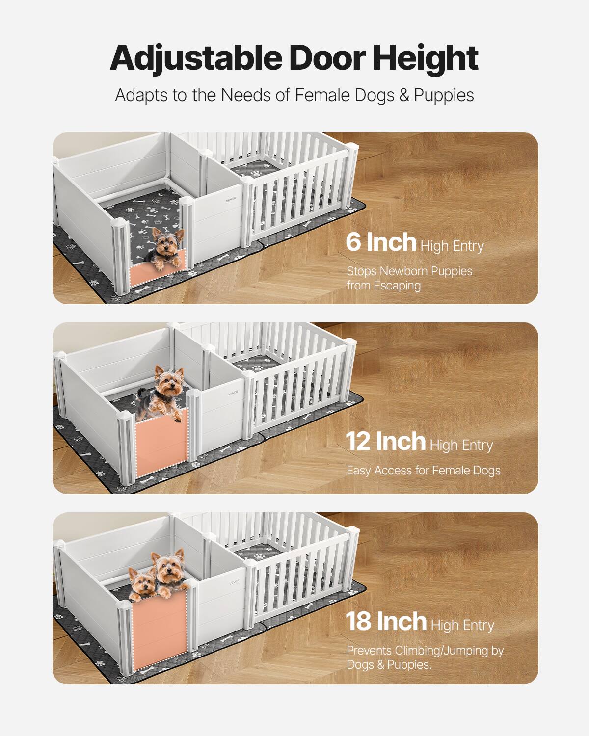 Adjustable Door Height  
Adapts to the Needs of Female Dogs & Puppies  

6 Inch High Entry  
Stops Newborn Puppies from Escaping  

12 Inch High Entry  
Easy Access for Female Dogs  

18 Inch High Entry  
Prevents Climbing/Jumping by Dogs & Puppies.