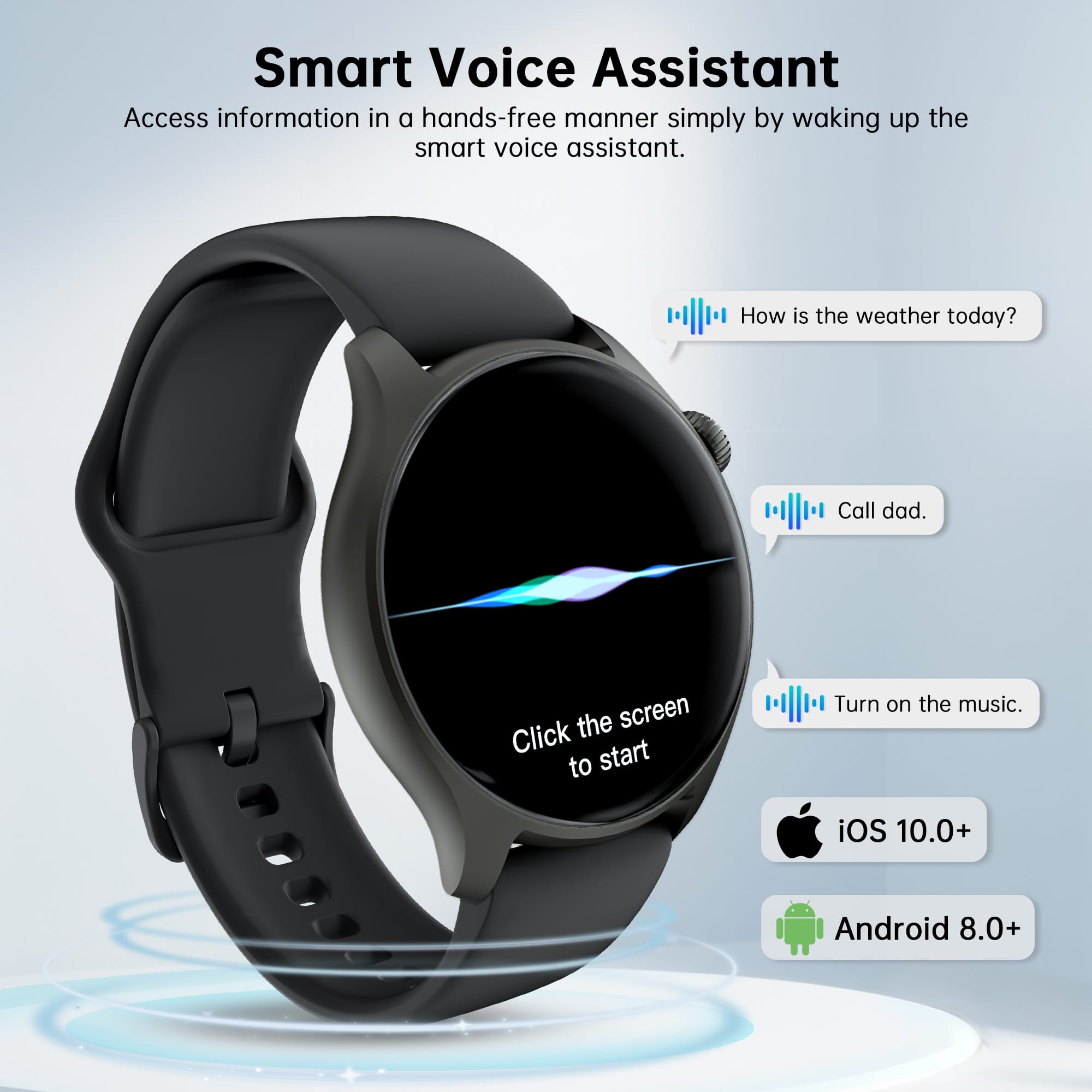 Smart Voice Assistant: Access information in a hands-free manner simply by waking up the smart voice assistant. How is the weather today? Call dad. Click the screen to start. Turn on the music. iOS 10.0+ Android 8.0+