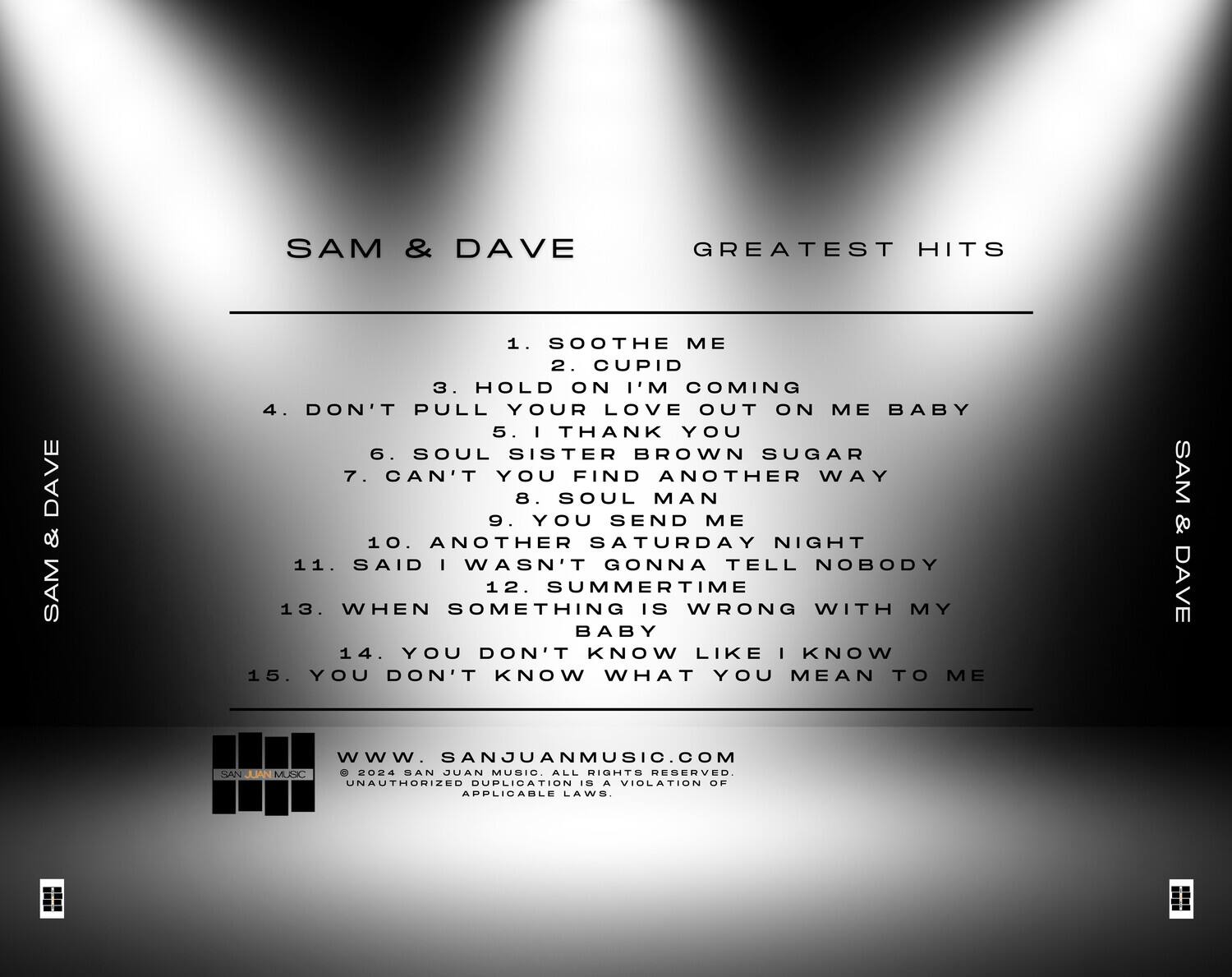 SAM & DAVE  
GREATEST HITS  

1. SOOTHE ME  
2. CUPID  
3. HOLD ON I'M COMING  
4. DON'T PULL YOUR LOVE OUT ON ME BABY  
5. I THANK YOU  
6. SOUL SISTER BROWN SUGAR  
7. CAN'T YOU FIND ANOTHER WAY  
8. SOUL MAN  
9. YOU SEND ME  
10. ANOTHER SATURDAY NIGHT  
11. SAID I WASN'T GONNA TELL NOBODY  
12. SUMMERTIME  
13. WHEN SOMETHING IS WRONG WITH MY BABY  
14. YOU DON'T KNOW LIKE I KNOW  
15. YOU DON'T KNOW WHAT YOU MEAN TO ME  

www.SANJUANMUSIC.COM  
© 2024 SAN JUAN MUSIC. ALL RIGHTS RESERVED.  
UNAUTHORIZED DUPLICATION IS A VIOLATION OF APPLICABLE LAWS.