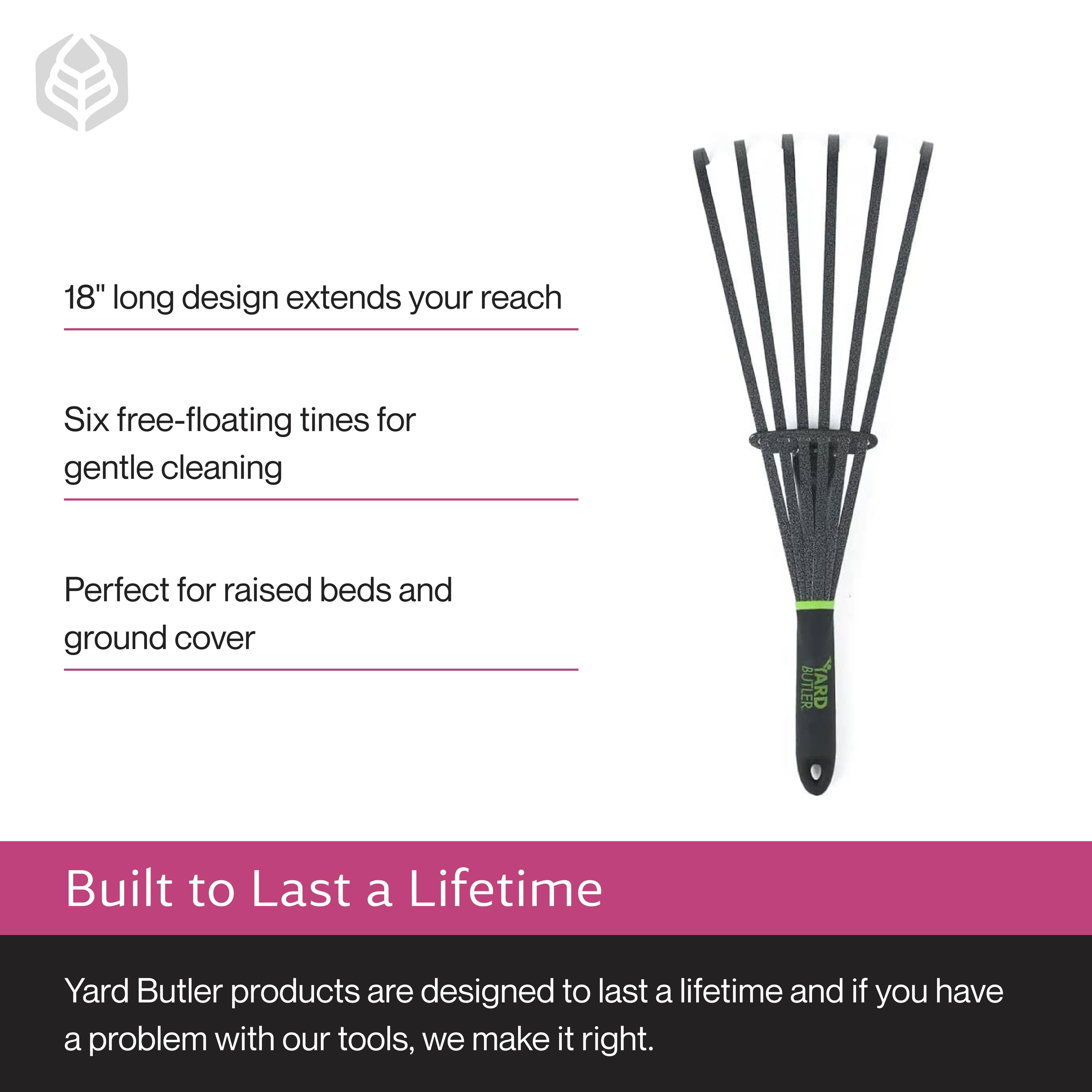 18" long design extends your reach  
Six free-floating tines for gentle cleaning  
Perfect for raised beds and ground cover  

Built to Last a Lifetime  
Yard Butler products are designed to last a lifetime and if you have a problem with our tools, we make it right.