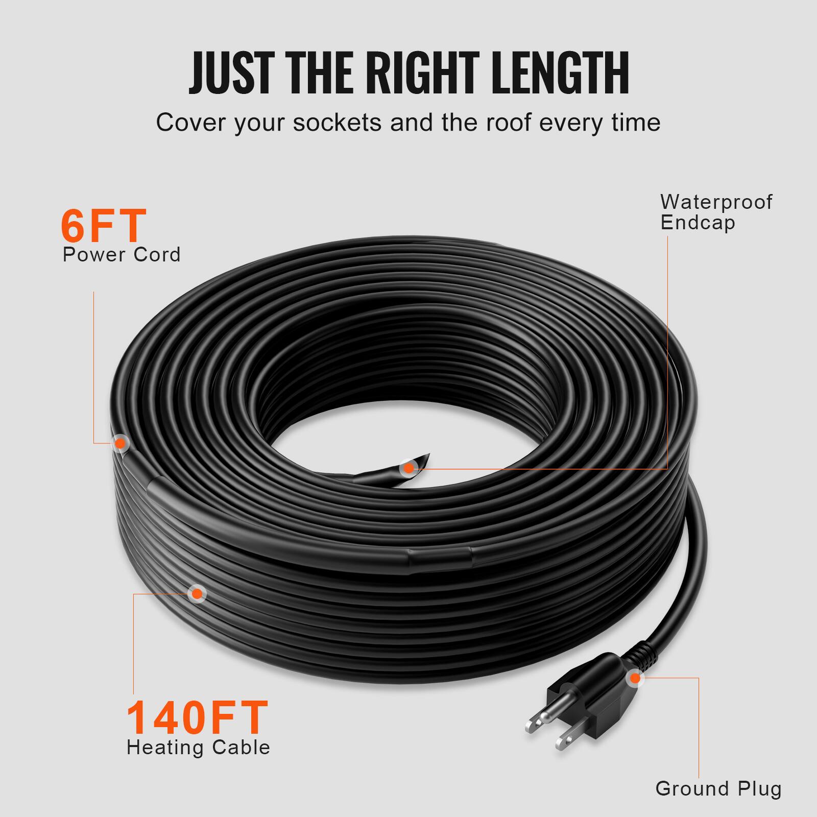 JUST THE RIGHT LENGTH  
Cover your sockets and the roof every time  

6FT Power Cord  
Waterproof Endcap  
140FT Heating Cable  
Ground Plug