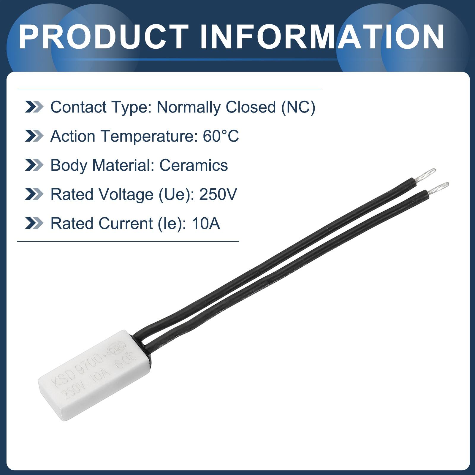 PRODUCT INFORMATION

- Contact Type: Normally Closed (NC)
- Action Temperature: 60°C
- Body Material: Ceramics
- Rated Voltage (Ue): 250V
- Rated Current (le): 10A

CQC 9700-cQc

KSD 250V 10A 60°C