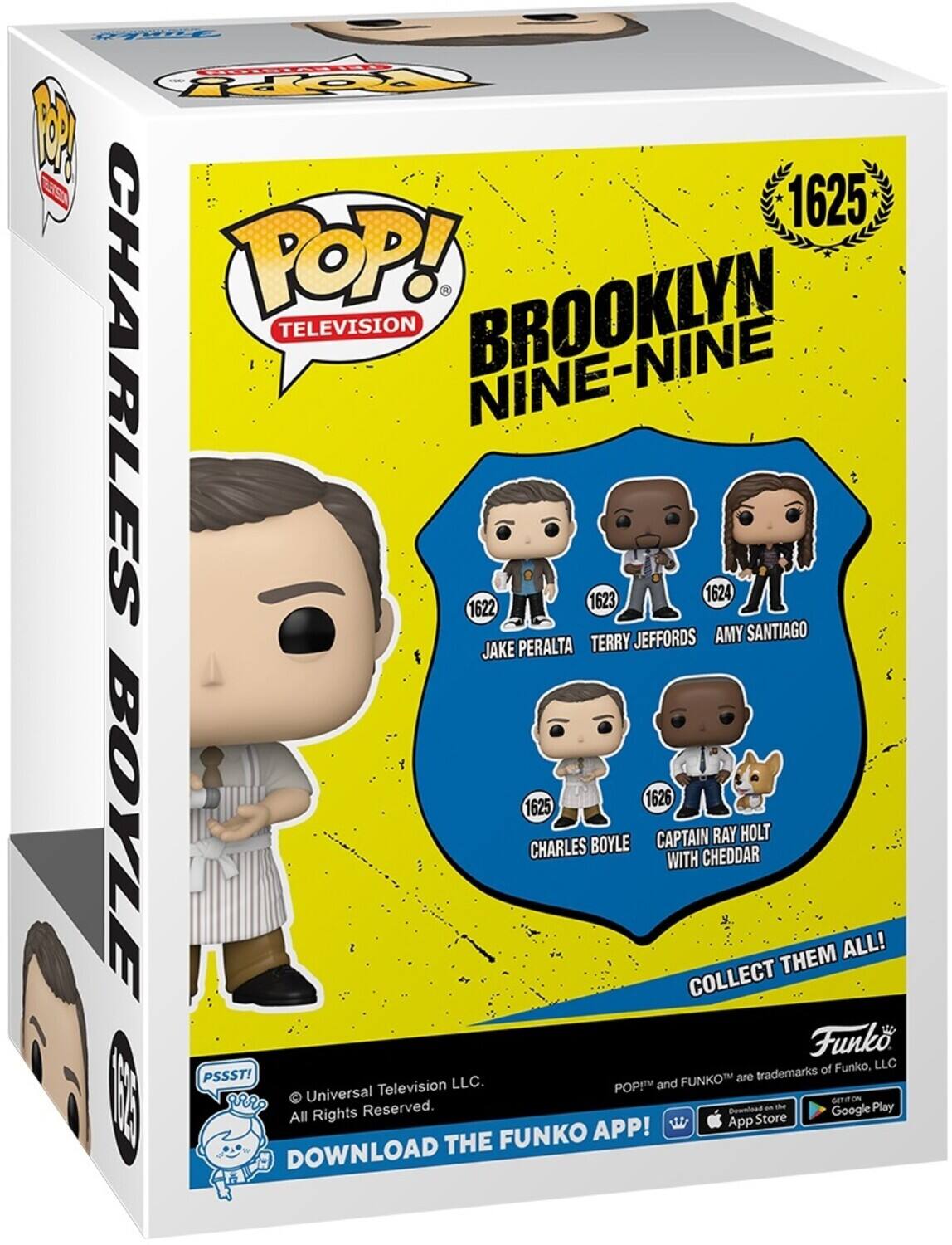 POP! TELEVISION BROOKLYN NINE-NINE 1625 CHARLES BOYLE 1622 JAKE PERALTA 1623 TERRY JEFFORDS 1624 AMY SANTIAGO 1625 CHARLES BOYLE 1626 CAPTAIN RAY HOLT WITH CHEDDAR COLLECT THEM ALL! Funko. of Funko, LLC PSSST! FUNKO are trademarks of Universal Television LLC. POP! and FUNKO are trademarks of Funko, LLC. DOWNLOAD THE FUNKO APP! DOWNLOAD THE App Store Google Play All Rights