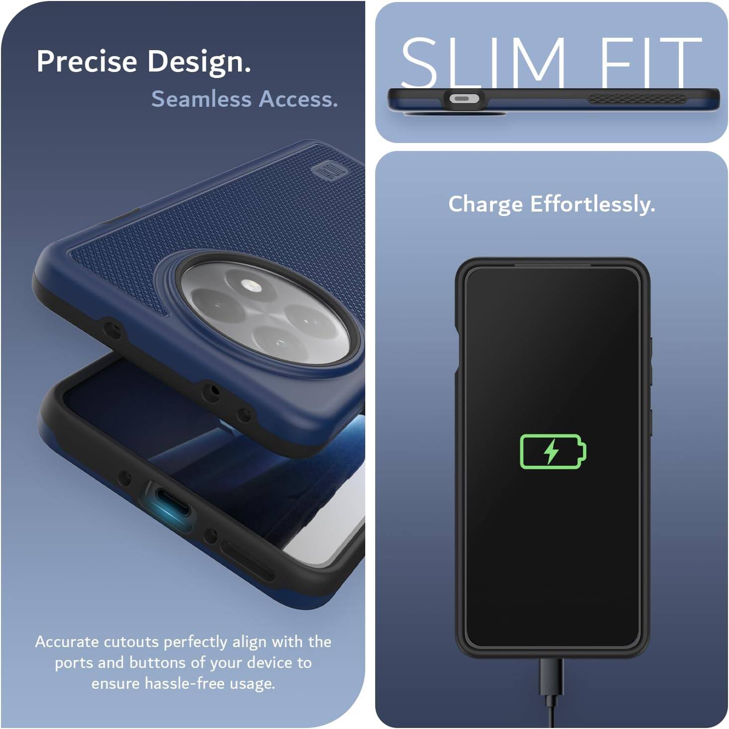 Precise Design.  
Seamless Access.  

SLIM FIT  

Charge Effortlessly.  

Accurate cutouts perfectly align with the ports and buttons of your device to ensure hassle-free usage.