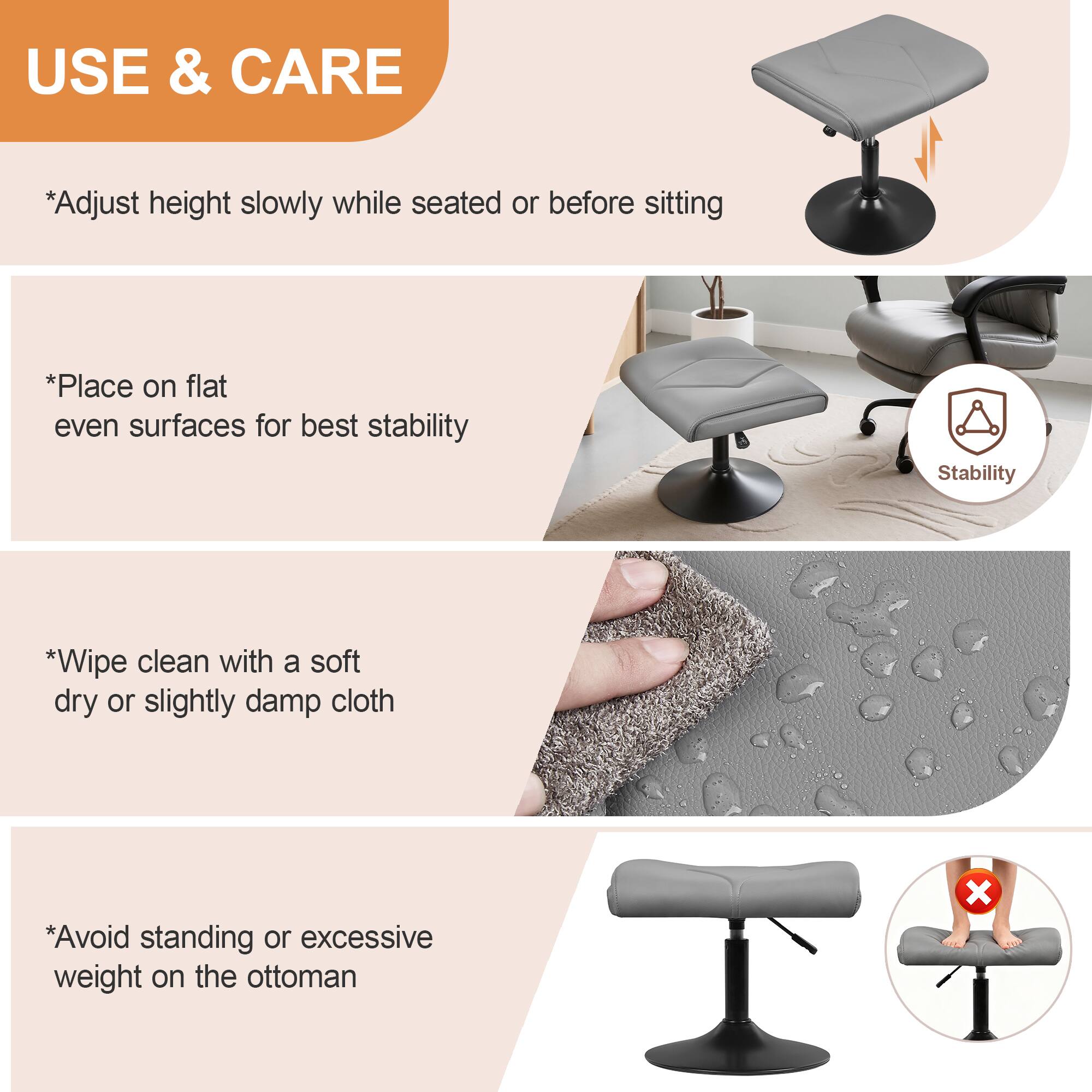 USE & CARE

*Adjust height slowly while seated or before sitting

*Place on flat even surfaces for best stability

*Wipe clean with a soft dry or slightly damp cloth

*Avoid standing or excessive weight on the ottoman