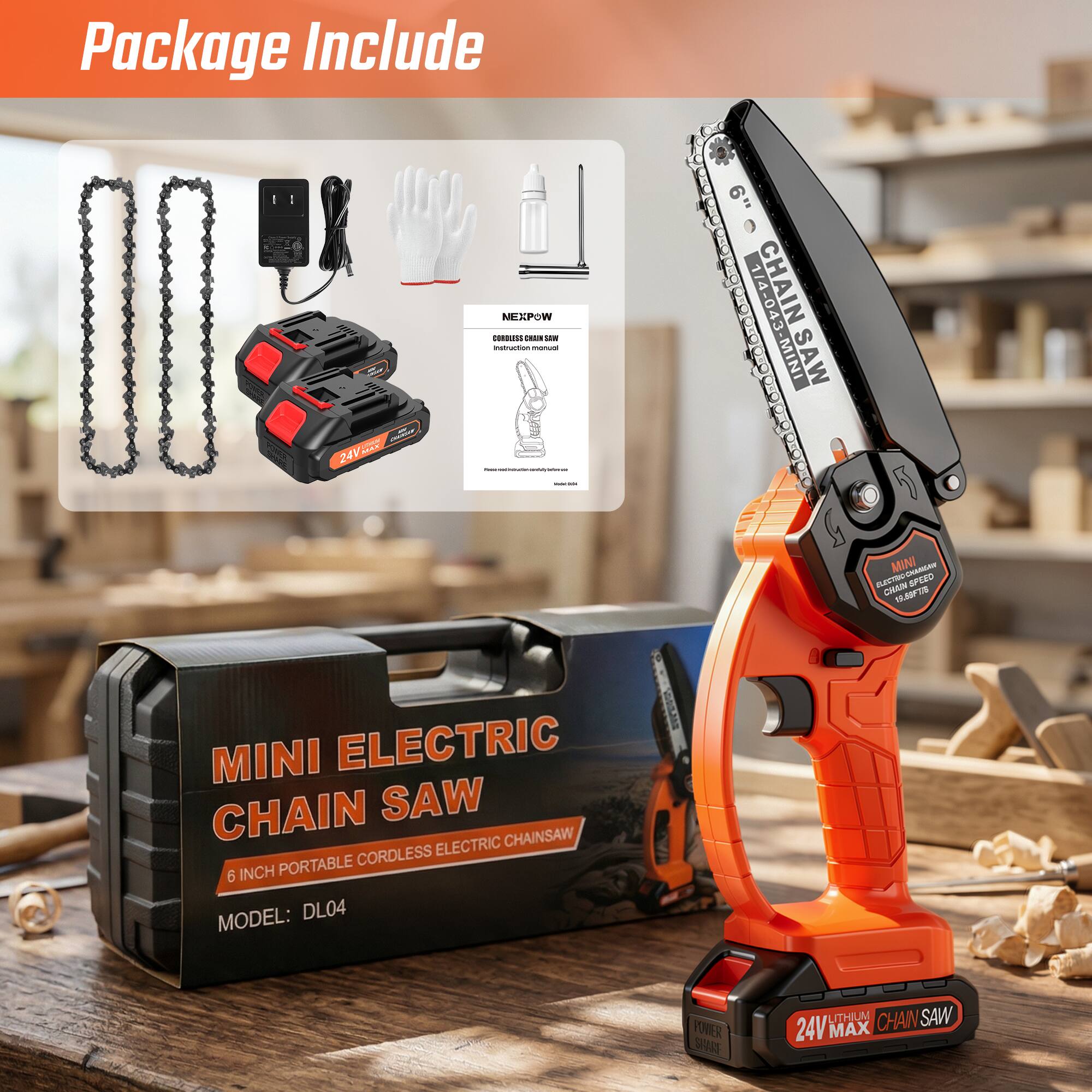 Package Include

24V NEXPOW COMBUREE Ms - n - : I : - I I I I 6" I i i 1/4- CHAIN LeBelene 8 1/4-043 E MINI SAW i i 8 MINI AMA ST SPLED CHAN Mie1 MINI ELECTRIC CHAIN SAW ELECTRIC CHAINSAW PORTABLE CORDLESS 6 INCH MODEL: DL04 VOVER SA UTHI N SAW 24V MAX CHAIN

MINI ELECTRIC CHAIN SAW
6 INCH PORTABLE CORDLESS ELECTRIC CHAIN SAW
MODEL: DL04

NEXPOW
CORDLESS CHAIN SAW
Instruction manual