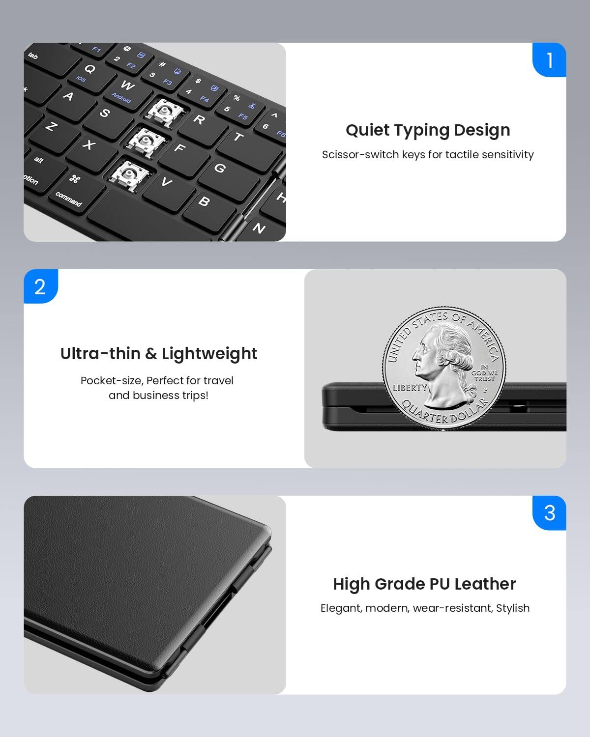 1. Quiet Typing Design  
   Scissor-switch keys for tactile sensitivity

2. Ultra-thin & Lightweight  
   Pocket-size, Perfect for travel and business trips!

3. High Grade PU Leather  
   Elegant, modern, wear-resistant, Stylish