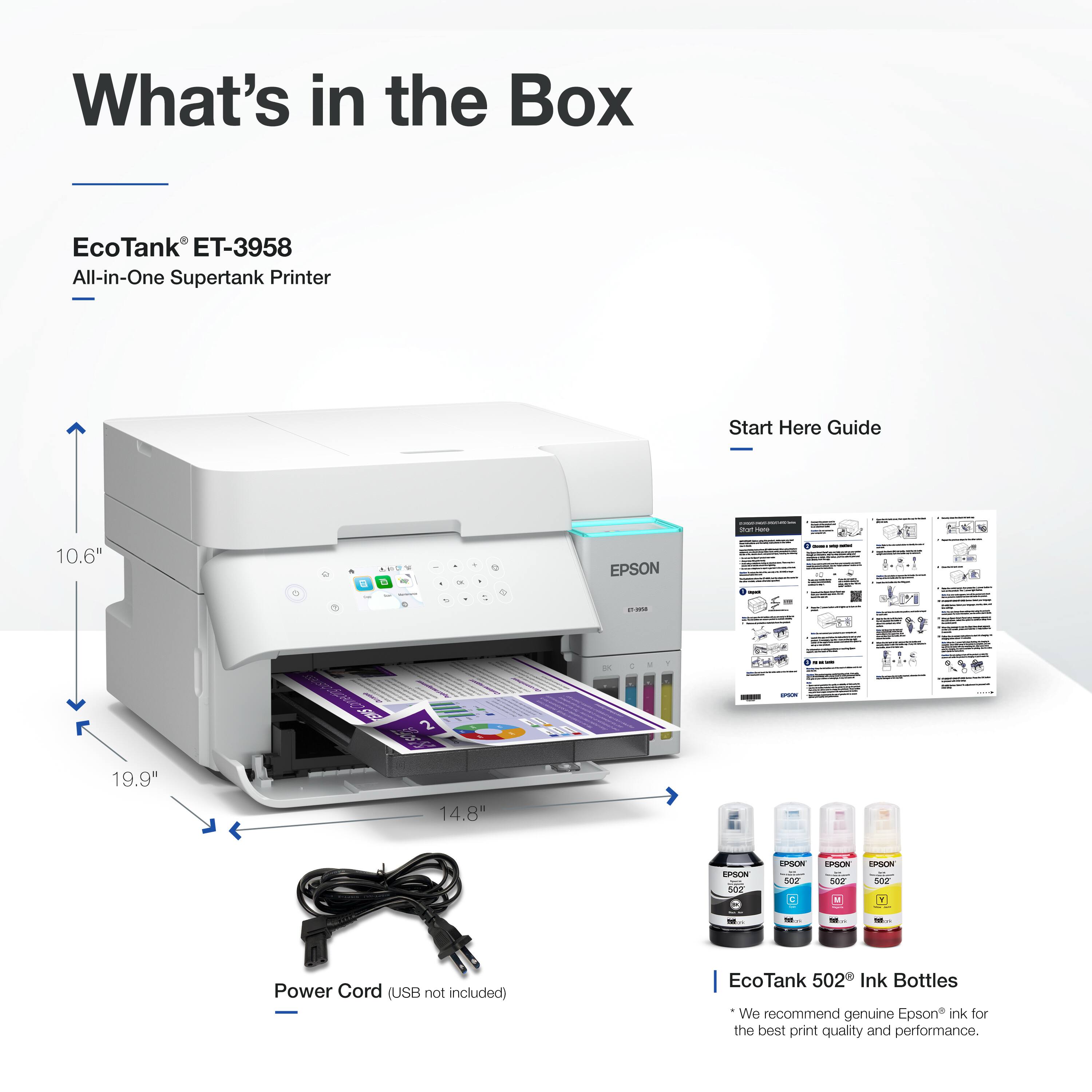 What's in the Box  
EcoTank® ET-3958  
All-in-One Supertank Printer  

Start Here Guide  

Power Cord (USB not included)  

EcoTank 502 Ink Bottles  
*We recommend genuine Epson® ink for the best print quality and performance.  

Dimensions:  
- 10.6"  
- 19.9"  
- 14.8"