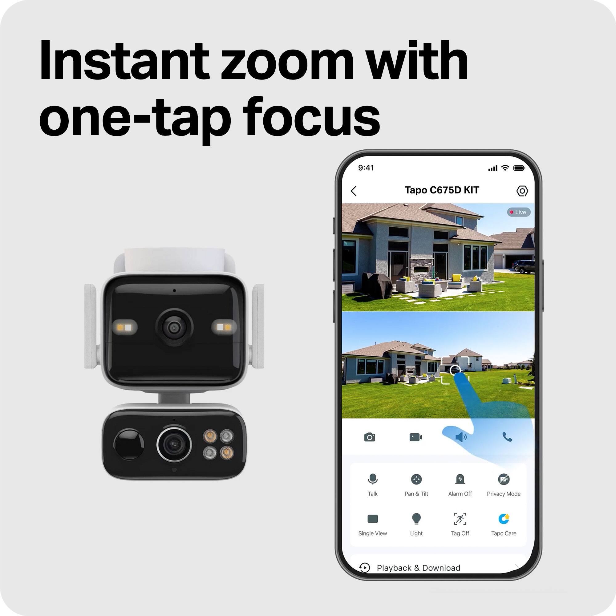 Instant zoom with one-tap focus

Tapo C675D KIT

Live

Talk

Pan & Tilt

Alarm Off

Privacy Mode

Single View

Light

Tag Off

Tapo Care

Playback & Download