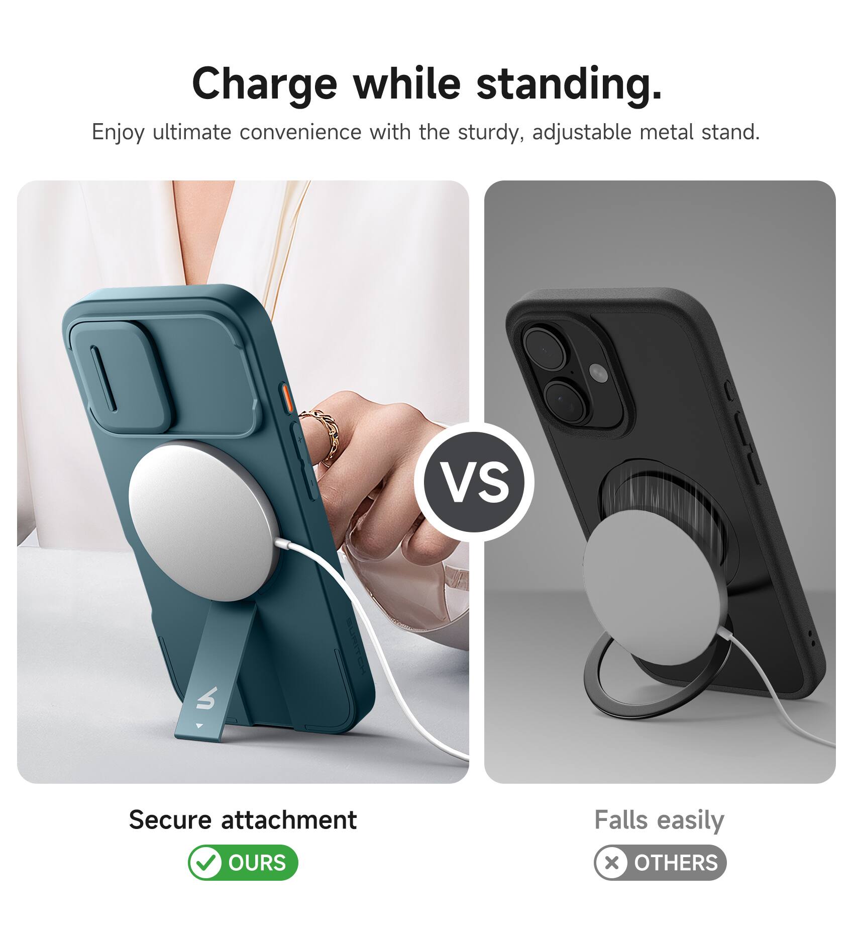 Charge while standing.  
Enjoy ultimate convenience with the sturdy, adjustable metal stand.  

VS  

Secure attachment  
✅ OURS  

Falls easily  
❌ OTHERS