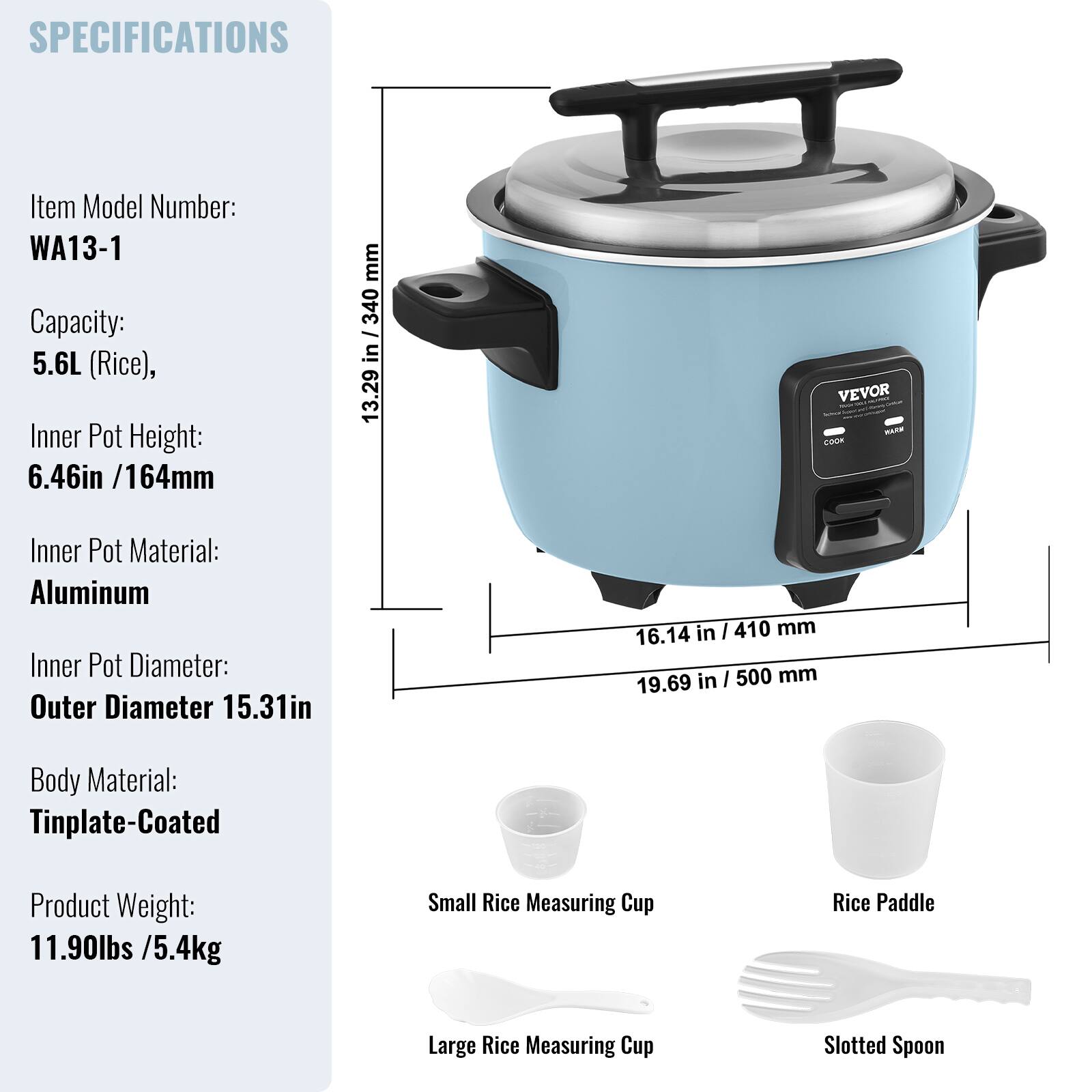 SPECIFICATIONS

Item Model Number: WA13-1  
Capacity: 5.6L (Rice)  
Inner Pot Height: 6.46in / 164mm  
Inner Pot Material: Aluminum  
Inner Pot Diameter: Outer Diameter 15.31in  
Body Material: Tinplate-Coated  
Product Weight: 11.90lbs / 5.4kg  

Included Accessories:  
- Small Rice Measuring Cup  
- Rice Paddle  
- Large Rice Measuring Cup  
- Slotted Spoon
