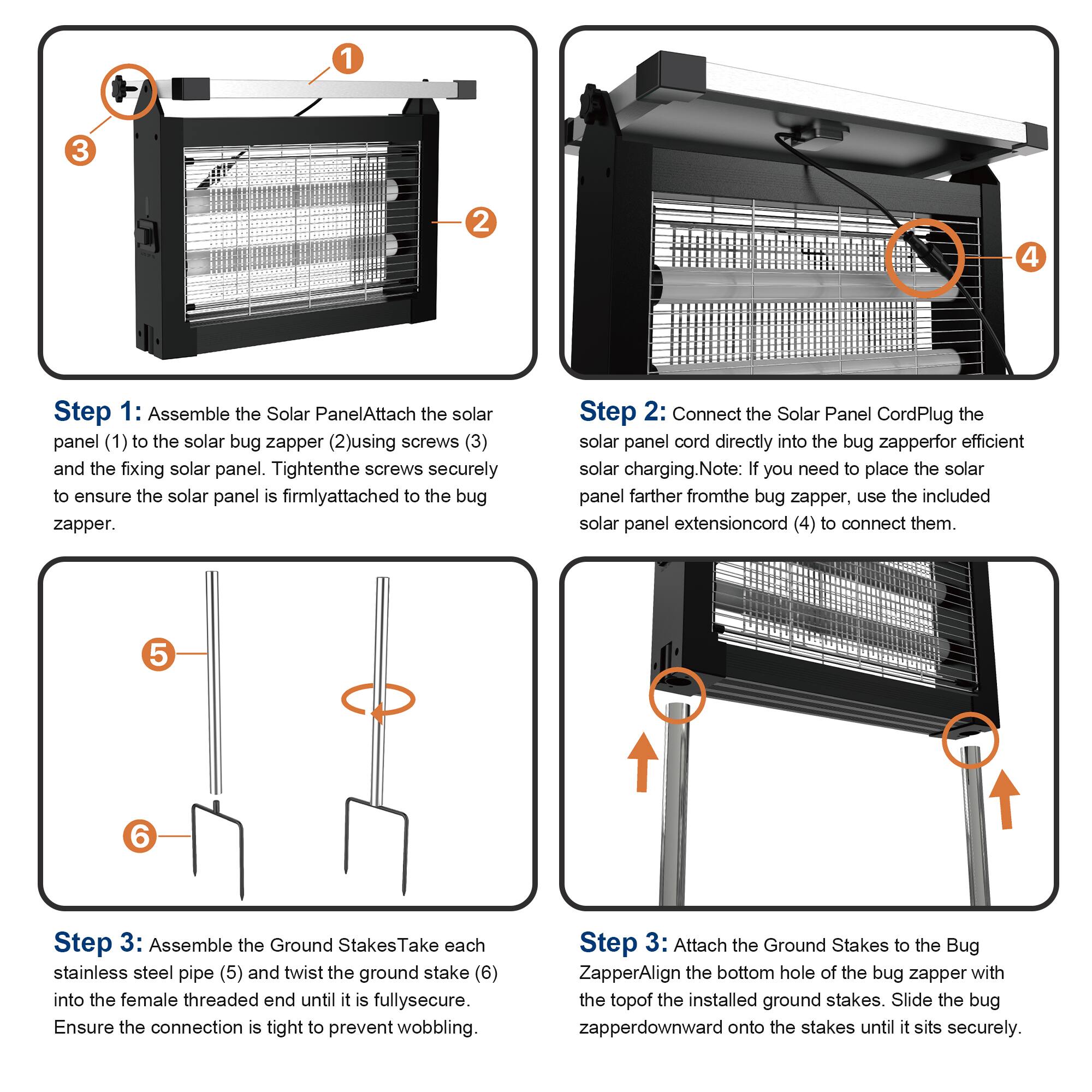 Step 1: Assemble the Solar Panel  
Attach the solar panel (1) to the solar bug zapper (2) using screws (3) and the fixing solar panel. Tighten the screws securely to ensure the solar panel is firmly attached to the bug zapper.

Step 2: Connect the Solar Panel Cord  
Plug the solar panel cord directly into the bug zapper for efficient solar charging. Note: If you need to place the solar panel farther from the bug zapper, use the included solar panel extension cord (4) to connect them.

Step 3: Assemble the Ground Stakes  
Take each stainless steel pipe (5) and twist the ground stake (6) into the female threaded end until it is fully secure. Ensure the connection is tight to prevent wobbling.

Step 3: Attach the Ground Stakes to the Bug Zapper  
Align the bottom hole of the bug zapper with the top of the installed ground stakes. Slide the bug zapper downward onto the stakes until it sits securely.
