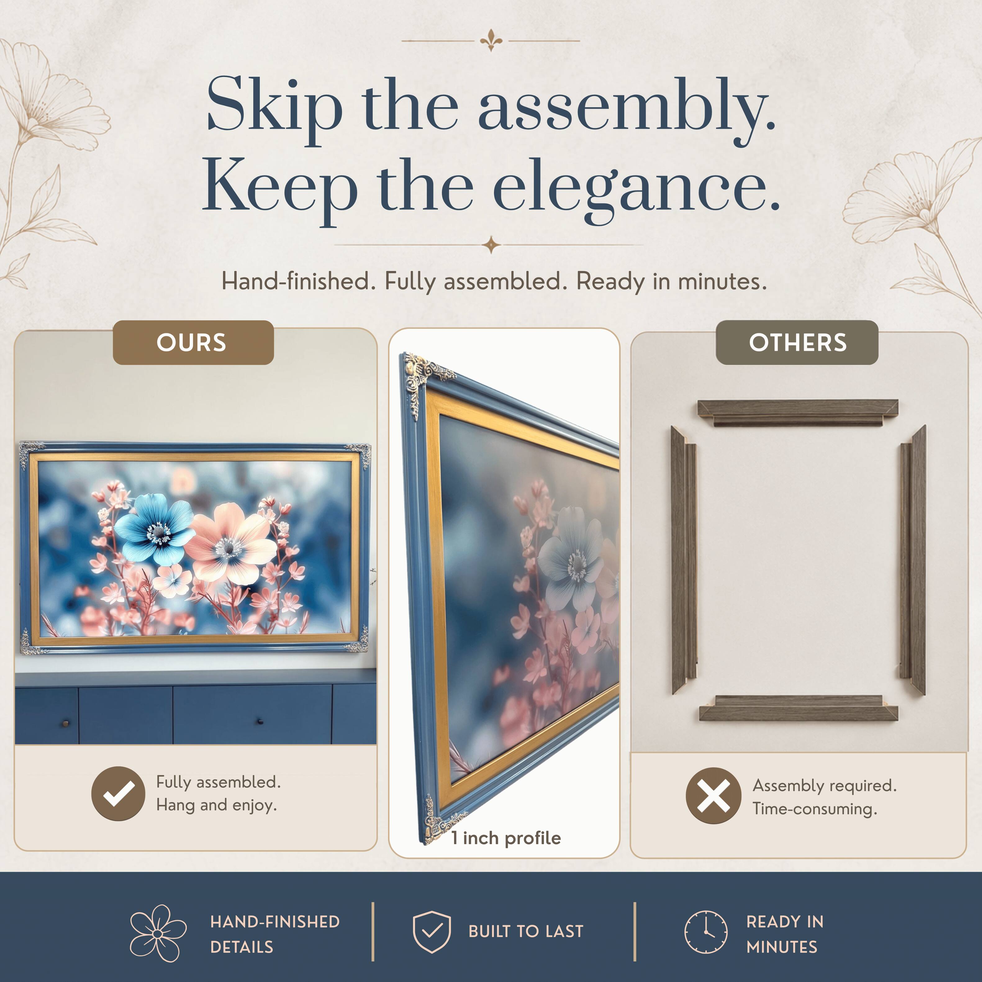 Skip the assembly. Keep the elegance.  
Hand-finished. Fully assembled. Ready in minutes.  

OURS  
Fully assembled.  
Hang and enjoy.  

OTHERS  
Assembly required.  
Time-consuming.  

HAND-FINISHED DETAILS  
BUILT TO LAST  
READY IN MINUTES