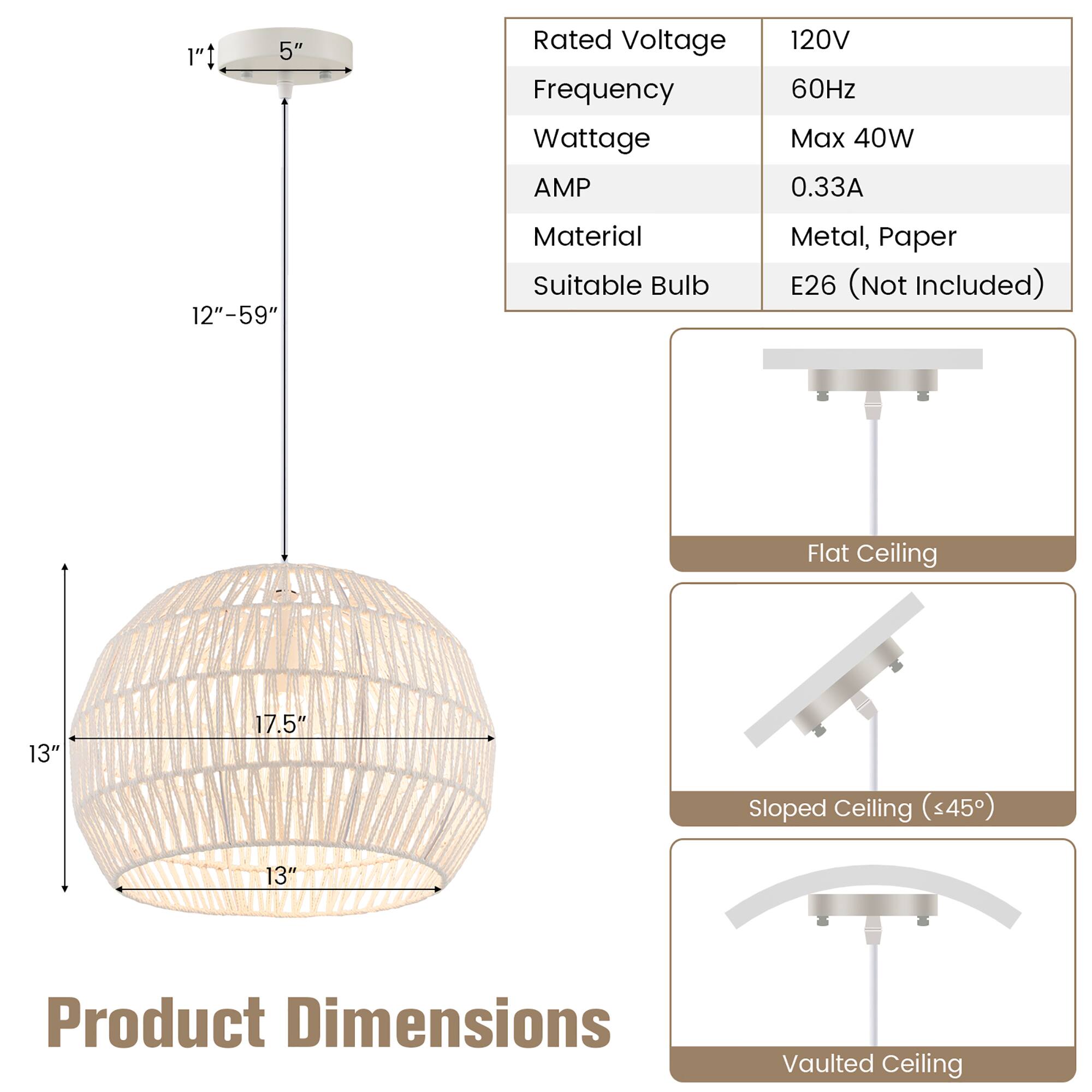 1"t 5" Rated Voltage Frequency Wattage AMP 120V 60Hz Max 40W 0.33A 12"-59" Material Suitable Bulb Metal, Paper E26 (Not Included) Flat Ceiling 13" 17.5" Sloped Ceiling (<45) 13" Product Dimensions Vaulted Ceiling