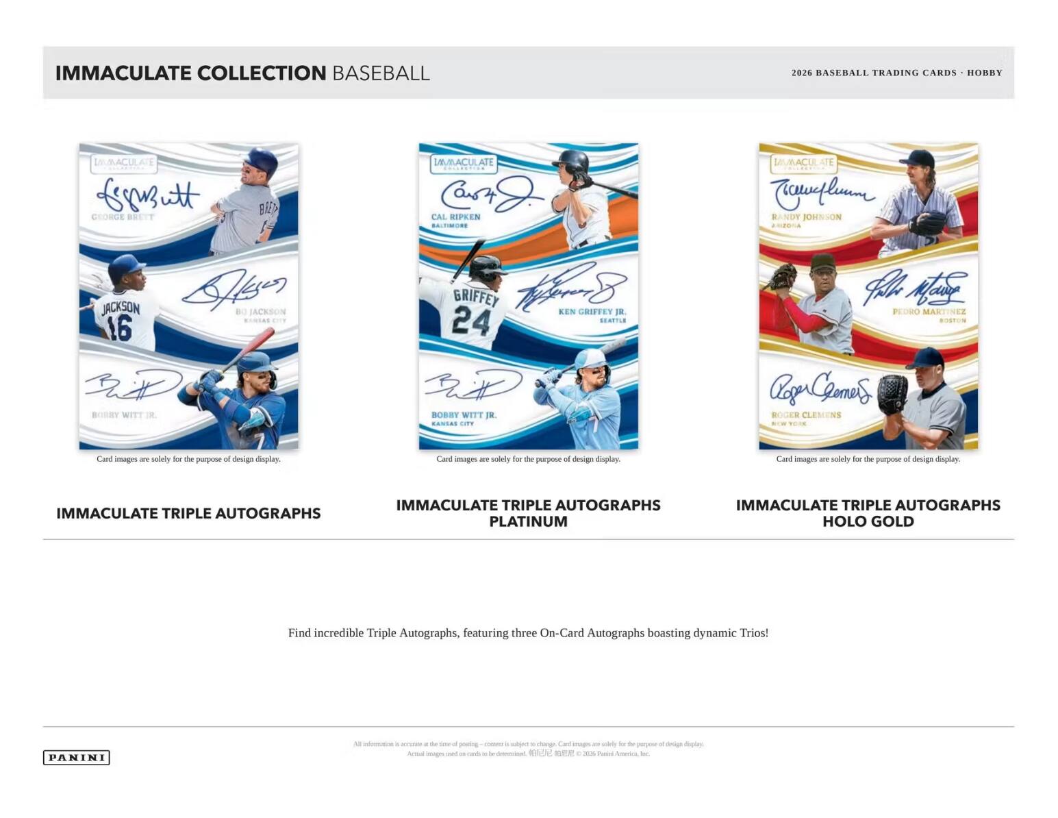 IMMACULATE COLLECTION BASEBALL  
2026 BASEBALL TRADING CARDS - HOBBY  

IMMACULATE TRIPLE AUTOGRAPHS  
IMMACULATE TRIPLE AUTOGRAPHS PLATINUM  
IMMACULATE TRIPLE AUTOGRAPHS HOLO GOLD  

Find incredible Triple Autographs, featuring three On-Card Autographs boasting dynamic Trios!  

Card images are solely for the purpose of design display.  

PANINI