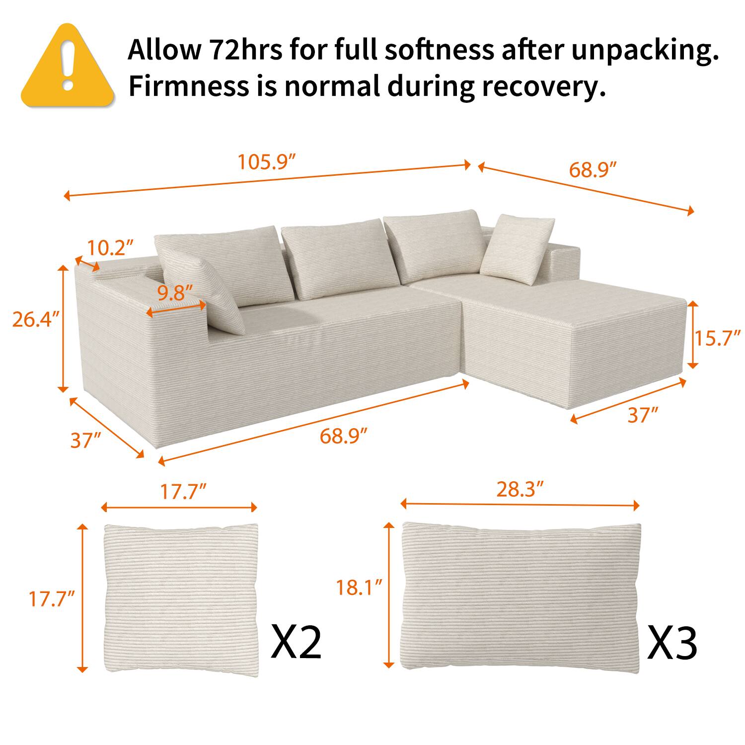 Allow 72hrs for full softness after unpacking. Firmness is normal during recovery.

- 105.9" (length)
- 68.9" (width)
- 26.4" (height)
- 10.2" (backrest height)
- 9.8" (seat height)
- 15.7" (depth)
- 37" (seat width)
- 17.7" (armrest height)
- 28.3" (depth of seat)
- 18.1" (height of backrest)
- X2 (number of seat cushions)
- X3 (number of backrest cushions)