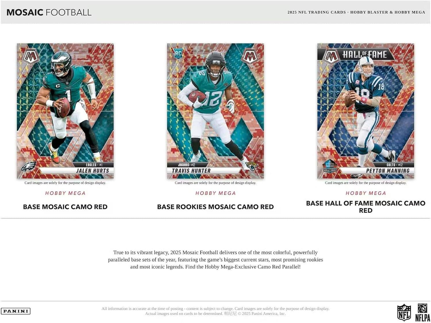 Mosaic Football 2025 NFL Trading Cards Hobby Blaster & Hobby Mega

RC M HALL OF FAME M 1 13 19 18
Eagles - 91
Jalen Hurts
Jaguars - 92
Travis Hunter
Colts - 91
Peyton Manning

Card images are solely for the purpose of design display.

Hobby Mega
Base Mosaic Camo Red
Base Rookies Mosaic Camo Red
Base Hall of Fame Mosaic Camo Red

True to its vibrant legacy, 2025 Mosaic Football delivers one of the most colorful, powerfully paralleled base sets of the year, featuring the game's biggest current stars, most promising rookies and most iconic legends. Find the Hobby Mega-Exclusive Camo Red Parallel!

All information is accurate at the time of posting - content is subject to change. Card images are solely for the purpose of design display. Actual images used on cards to be determined. © 2025 Panini America, Inc. NFL NFLPA