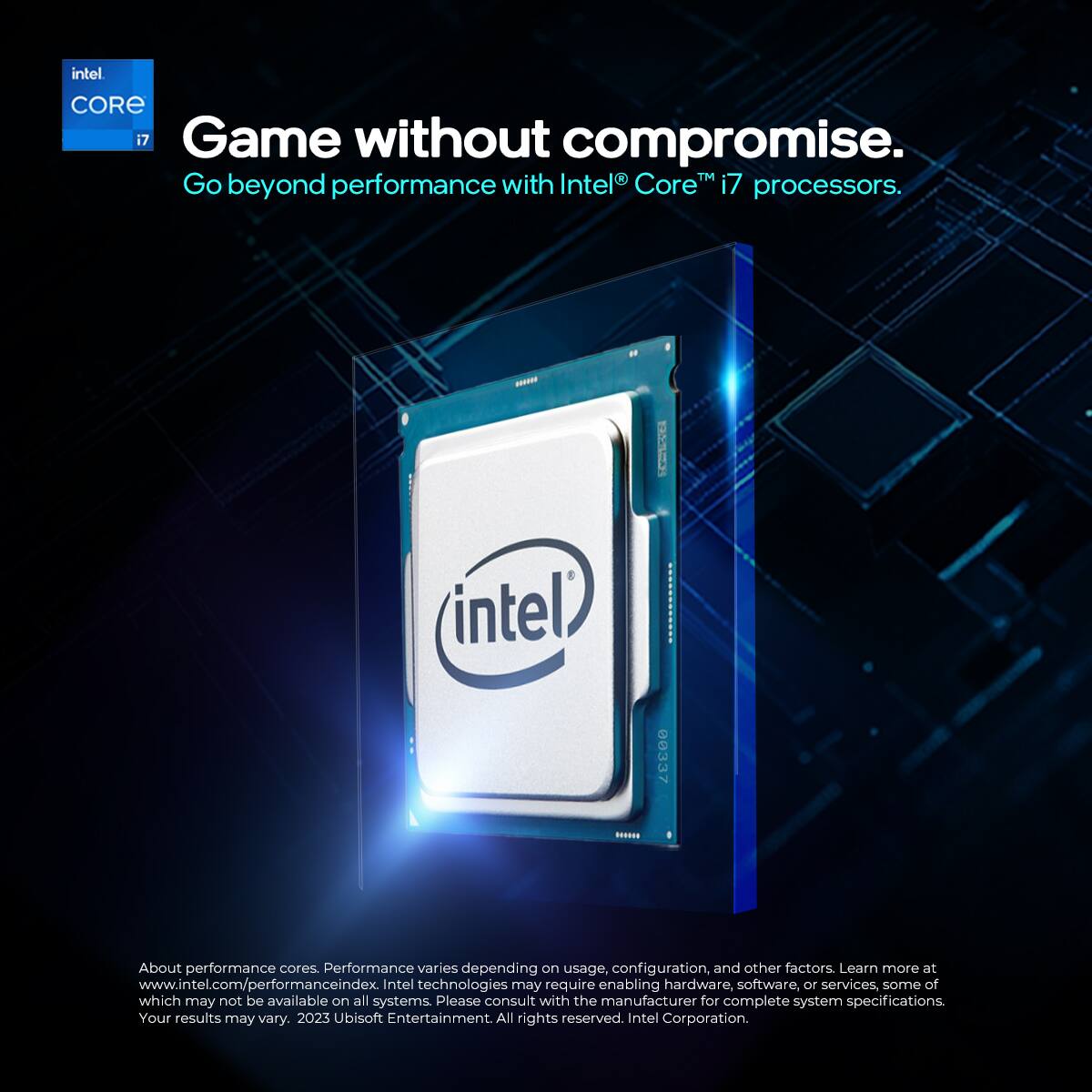 Intel Core i7  
Game without compromise.  
Go beyond performance with Intel Core i7 processors.  

About performance cores: Performance varies depending on usage, configuration, and other factors. Learn more at www.intel.com/performanceindex. Intel technologies may require enabling hardware, software, or services, some of which may not be available on all systems. Please consult with the manufacturer for complete system specifications. Your results may vary.  

2023 Ubisoft Entertainment. All rights reserved.  
Intel Corporation.