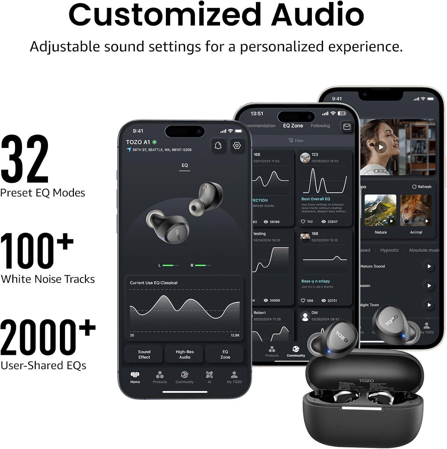 Customized Audio  
Adjustable sound settings for a personalized experience.

32 Preset EQ Modes  
100+ White Noise Tracks  
2000+ User-Shared EQs  
20 Sound Effect  
High-Res Audio  
12.8K EQ Zone  

TOZO A1  
56TH ST, SEATTLE, WA, 98107-5209  

EQ L R  
Current Use EQ: Classical  

13:51  
commendation EQ Zone Following Filter 168 123  
03/11/2024 11:54 03/19/2024 16:03  
FECTION Best Overall EQ  
Ube these 11 enhance RPOSE GENRE vocal clarity without creating sharpness deepen bass $3 58189 742 32847  
testing 168 03/14/2024 16:25 03/12/2024 15:10  
Bass-y n crispy Just try Y ph thanks  

on Refresh Nature Animal axed Hypnotic Absolute musik