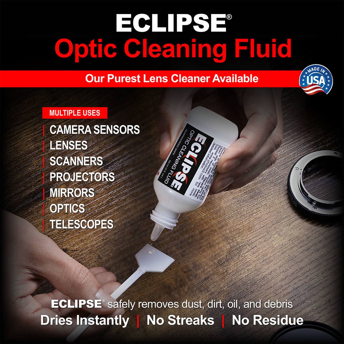 ECLIPSE Optic Cleaning Fluid  
MADE IN USA  
Our Purest Lens Cleaner Available  

MULTIPLE USES  
CAMERA SENSORS  
LENSES  
SCANNERS  
PROJECTORS  
MIRRORS  
OPTICS  
TELESCOPES  

ECLIPSE safely removes dust, dirt, oil, and debris  
Dries Instantly | No Streaks | No Residue  

ECLIPSE CLEANING information es E FLUID .com  
I Liscard I for Temw ; more I PAR S ECLIPSE