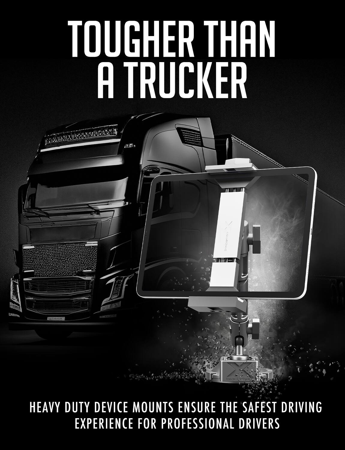 TOUGHER THAN A TRUCKER
HEAVY DUTY DEVICE MOUNTS ENSURE THE SAFEST DRIVING EXPERIENCE FOR PROFESSIONAL DRIVERS