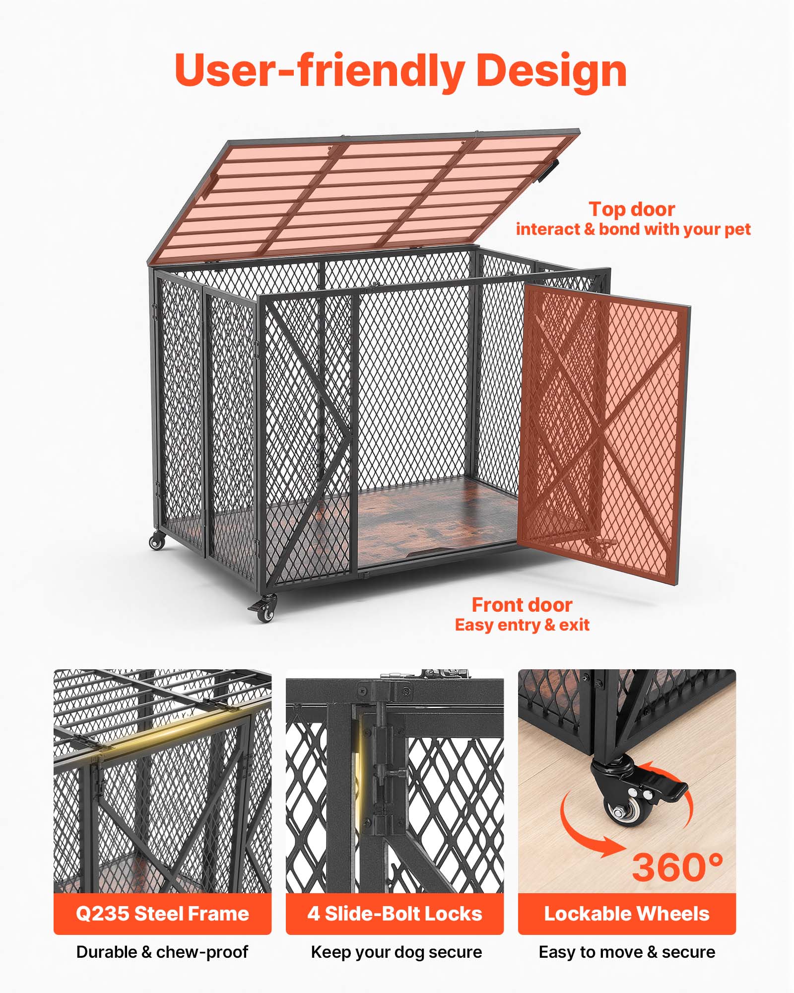 User-friendly Design

Top door
interact & bond with your pet

Front door
Easy entry & exit

Q235 Steel Frame
Durable & chew-proof

4 Slide-Bolt Locks
Keep your dog secure

360° Lockable Wheels
Easy to move & secure