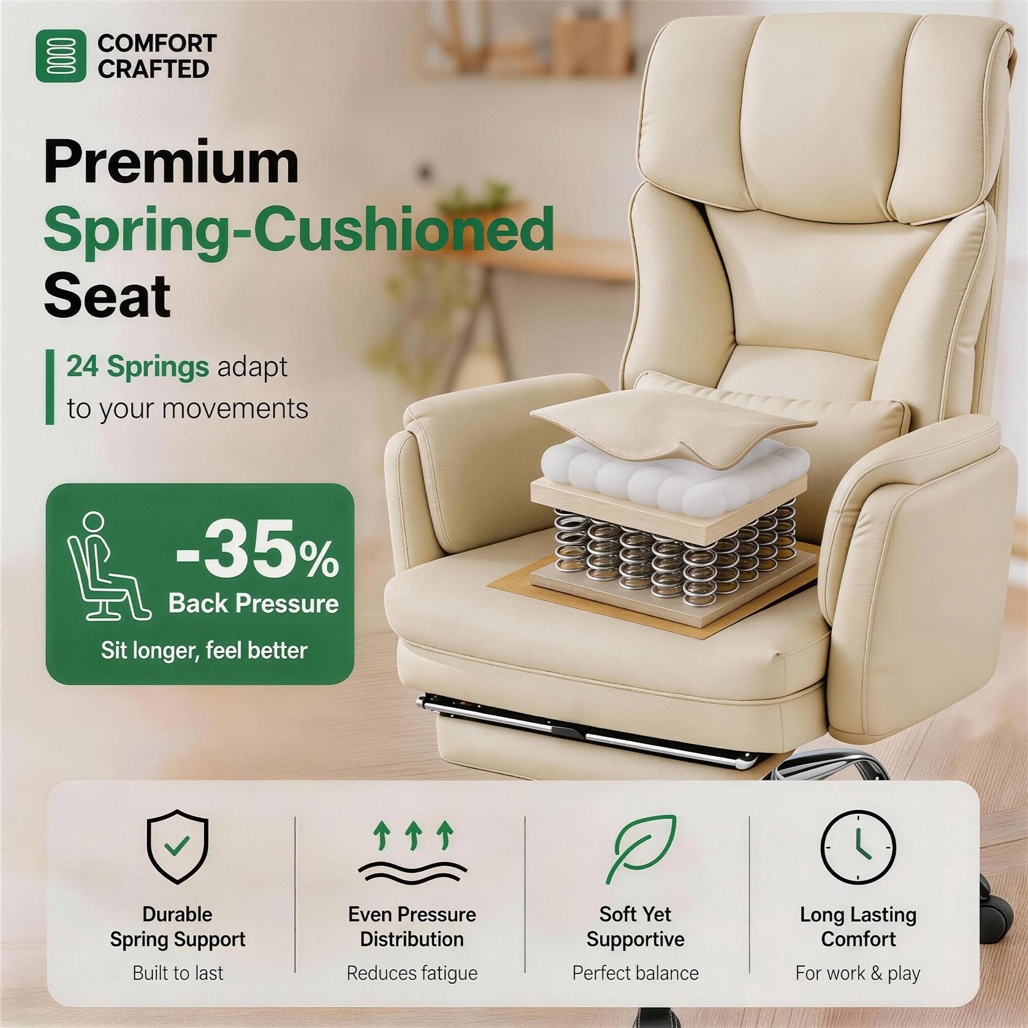 COMFORT CRAFTED  
Premium Spring-Cushioned Seat  
24 Springs adapt to your movements  
-35% Back Pressure  
Sit longer, feel better  

Durable Spring Support  
Built to last  

Even Pressure Distribution  
Reduces fatigue  

Soft Yet Supportive  
Perfect balance  

Long Lasting Comfort  
For work & play
