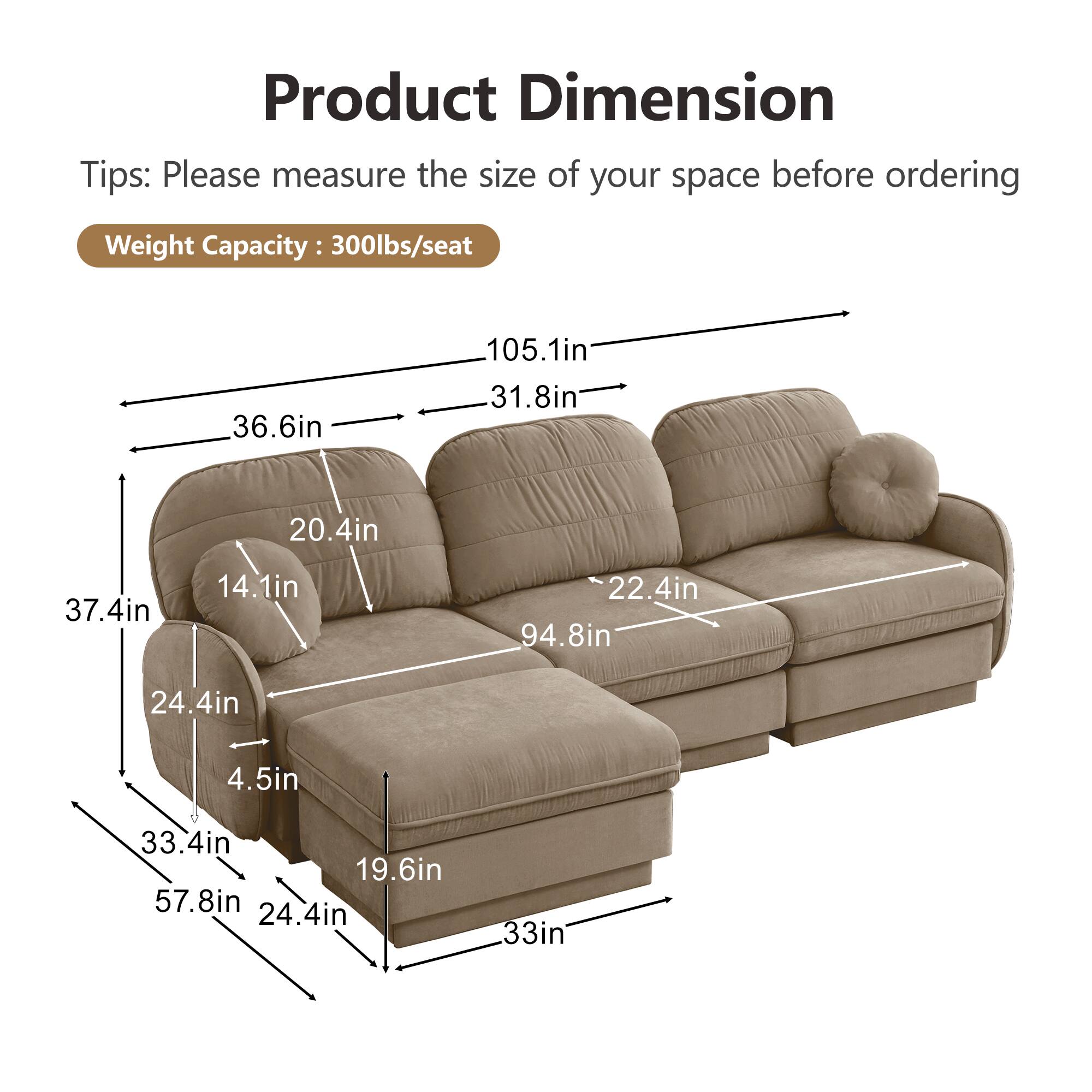 Product Dimension  
Tips: Please measure the size of your space before ordering  
Weight Capacity: 300lbs/seat  

- 105.1in  
- 36.6in  
- 31.8in  
- 20.4in  
- 37.4in  
- 14.1in  
- 22.4in  
- 94.8in  
- 24.4in  
- 4.5in  
- 33.4in  
- 19.6in  
- 57.8in  
- 24.4in  
- 33in