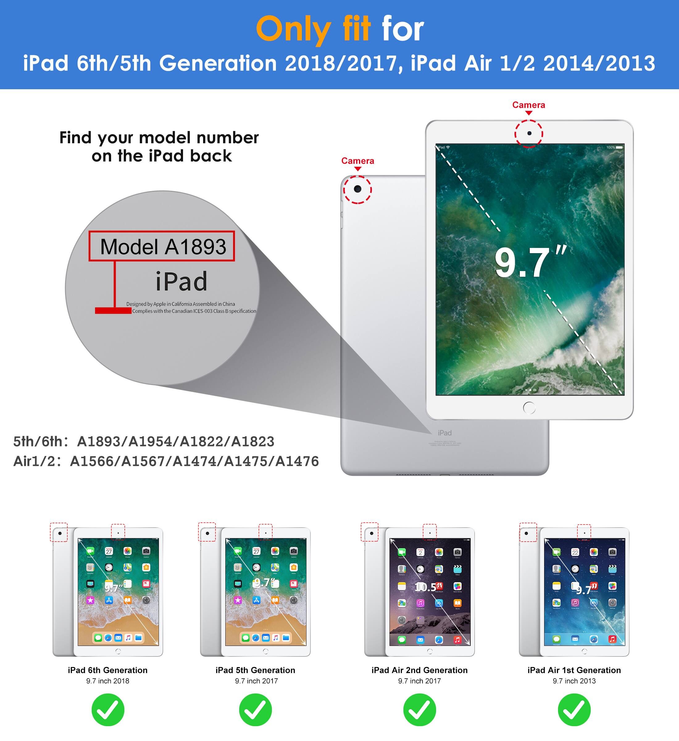 Only fit for  
iPad 6th/5th Generation 2018/2017, iPad Air 1/2 2014/2013  

Find your model number on the iPad back  

Model A1893  
iPad  
Designed by Apple in California  
Assembled in China  
Complies with the Canadian ICES-003 Class B digital device standard  

5th/6th: A1893/A1954/A1822/A1823  
Air1/2: A1566/A1567/A1474/A1475/A1476  

iPad 6th Generation 9.7 inch 2018  
iPad 5th Generation 9.7 inch 2017  
iPad Air 2nd Generation 9.7 inch 2017  
iPad Air 1st Generation 9.7 inch 2013