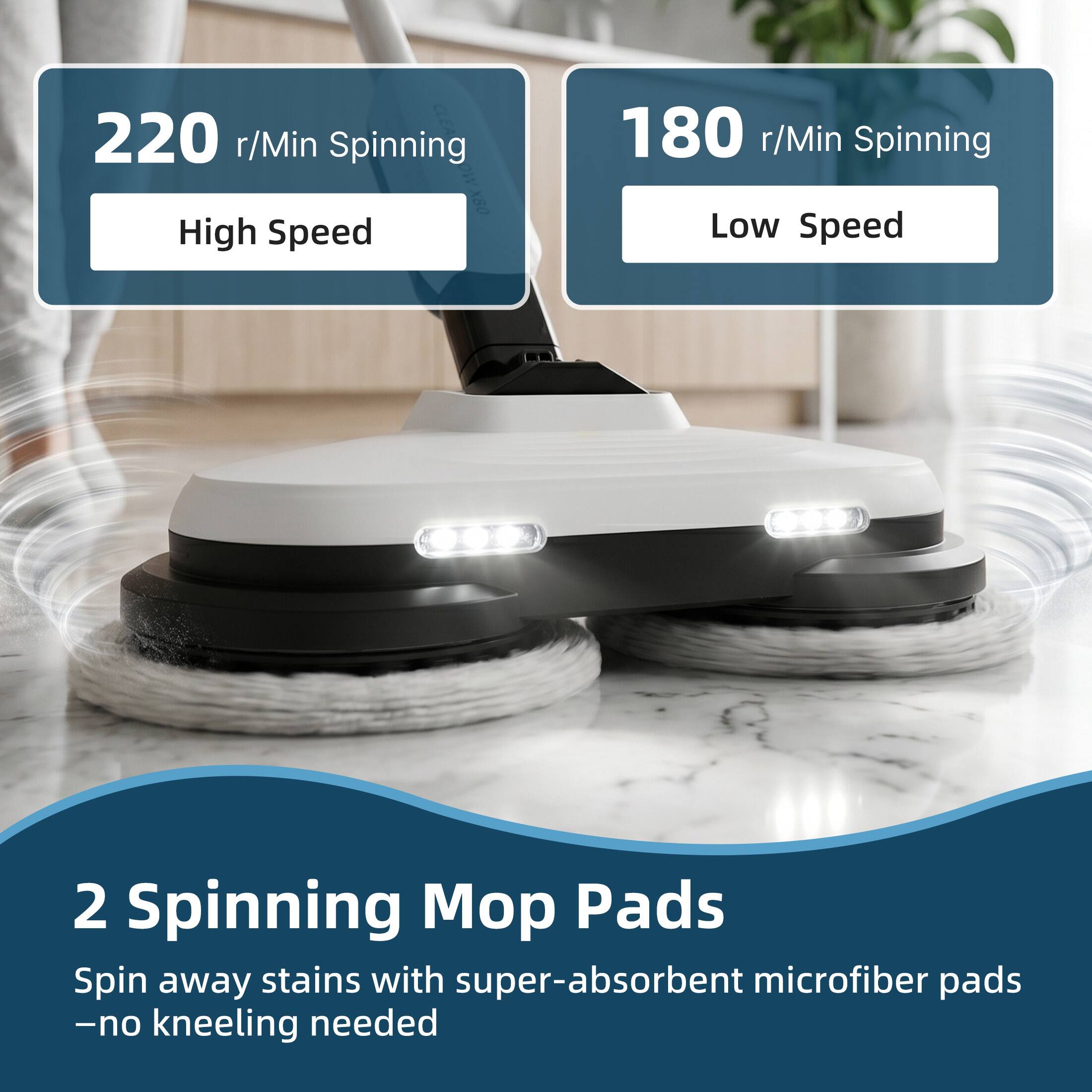 220 r/Min Spinning  
High Speed

180 r/Min Spinning  
Low Speed

2 Spinning Mop Pads  
Spin away stains with super-absorbent microfiber pads  
-no kneeling needed
