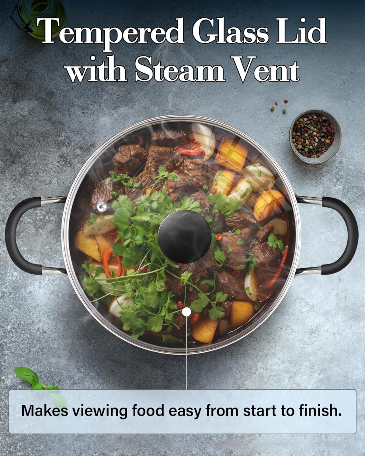 Tempered Glass Lid with Steam Vent  
Makes viewing food easy from start to finish.