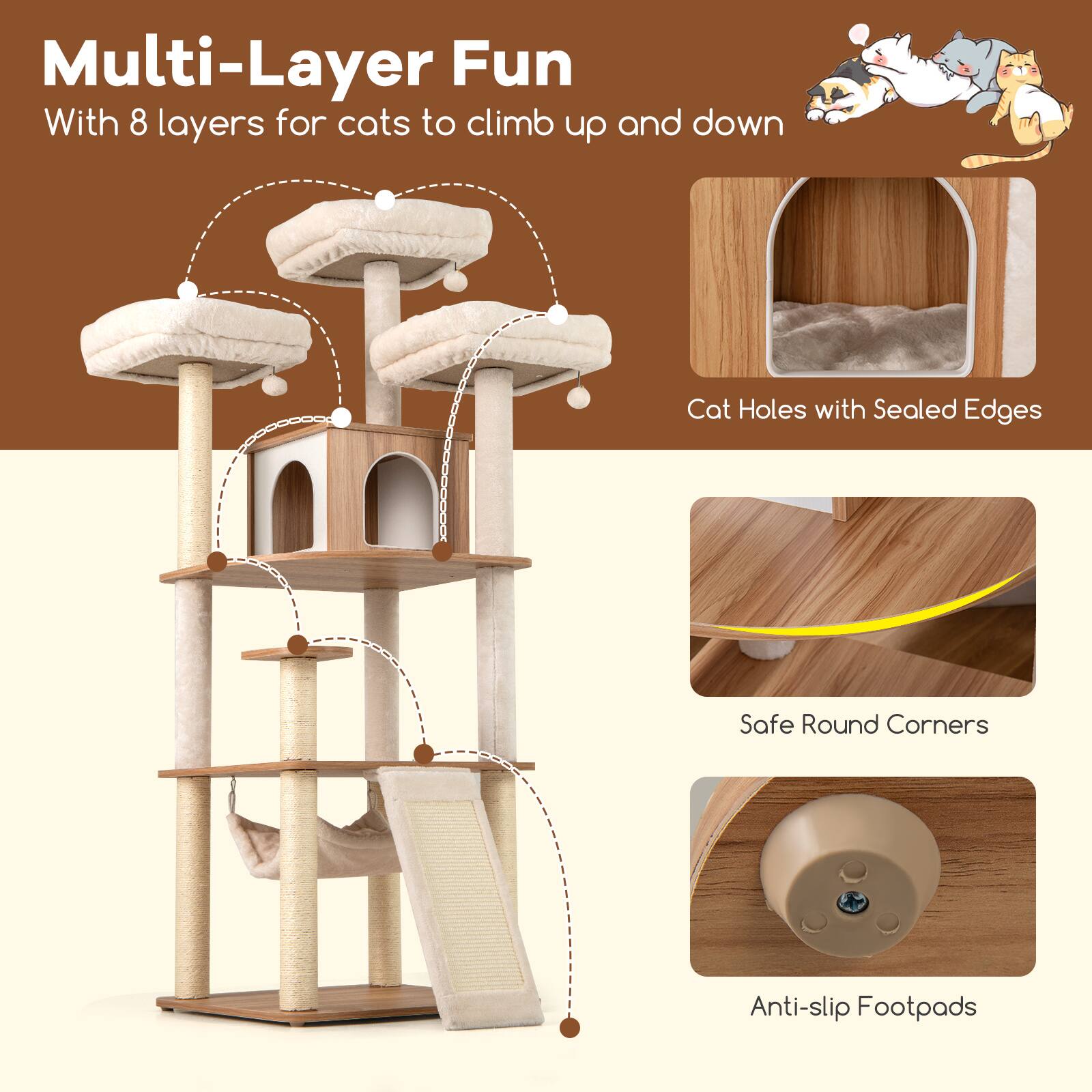 Multi-Layer Fun  
With 8 layers for cats to climb up and down  

Cat Holes with Sealed Edges  
Safe Round Corners  
Anti-slip Footpads