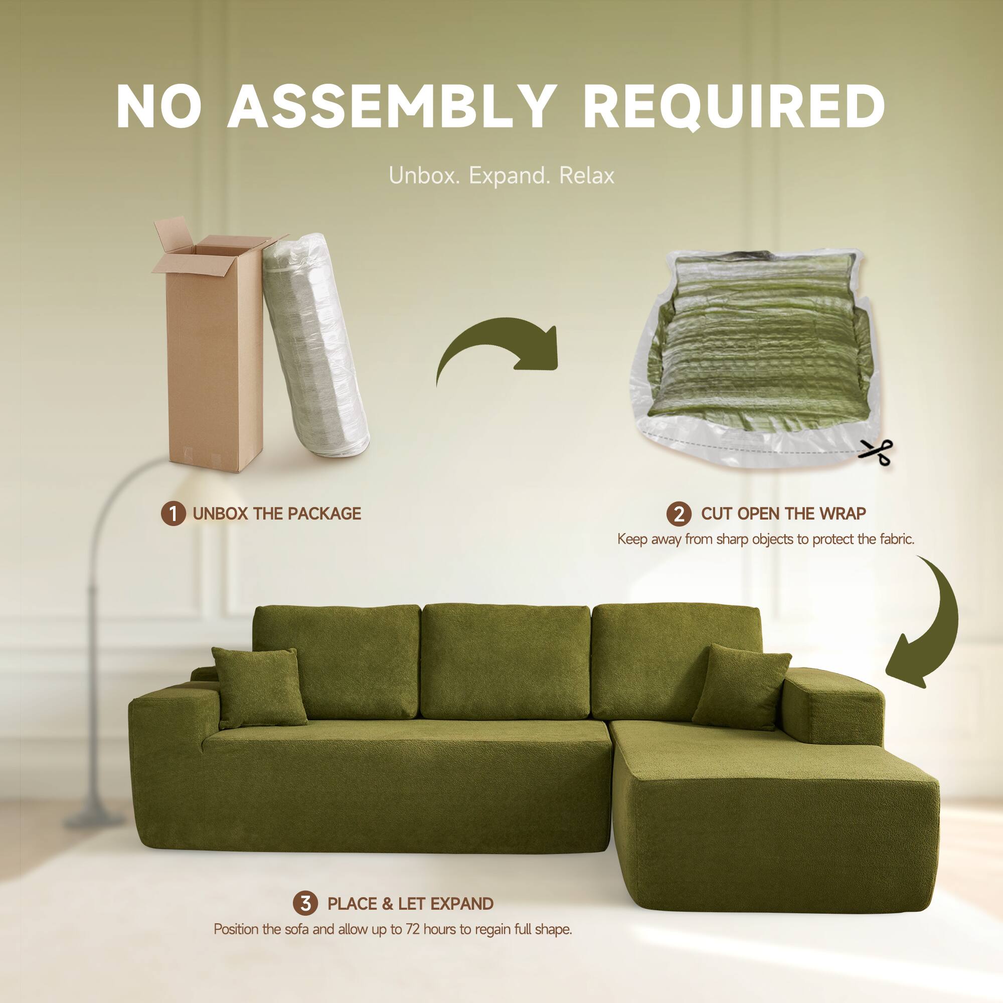 NO ASSEMBLY REQUIRED  
Unbox. Expand. Relax  

1. UNBOX THE PACKAGE  
2. CUT OPEN THE WRAP  
   Keep away from sharp objects to protect the fabric.  
3. PLACE & LET EXPAND  
   Position the sofa and allow up to 72 hours to regain full shape.